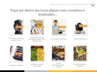 CONHEÇA MAIS SOBRE A LUZ GERAÇÃO EMPREENDEDORA



  Fique por dentro dos livros digitais mais completos e
                     atualizados...




                           101 Exemplos de Missão
Como Ganhar a Conﬁança                                  Como Trabalhar à Distância   Dicionário Empresarial
                          para Padarias, Bares, Cafés
   de seus Clientes
                                e Restaurantes




                                                                 Guia do
                             Como Abrir um CNPJ                                      Guia de Incubadoras
Indicadores Financeiros                                    Microempreendedor
                               sem Contador                                              Brasileiras
                                                                Individual
 