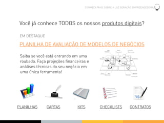CONHEÇA MAIS SOBRE A LUZ GERAÇÃO EMPREENDEDORA




 Você já conhece TODOS os nossos produtos digitais?

 EM DESTAQUE

 PLANILHA DE AVALIAÇÃO DE MODELOS DE NEGÓCIOS

 Saiba se você está entrando em uma
 roubada. Faça projeções ﬁnanceiras e
 análises técnicas do seu negócio em
 uma única ferramenta!




PLANILHAS      CARTAS          KITS        CHECKLISTS           CONTRATOS
 