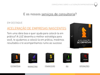 CONHEÇA MAIS SOBRE A LUZ GERAÇÃO EMPREENDEDORA




                E os nossos serviços de consultoria?

EM DESTAQUE

ACELERAÇÃO DE EMPRESAS NASCENTES
Tem uma ideia boa e quer ajuda para colocá-la em
prática? A LUZ desenha a melhor estratégia para
você, te ajudamos a colocá-la em prática, medimos
resultados e te acompanhamos rumo ao sucesso




   ESTRATÉGIA      MARKETING    FINANCEIRO           RH             OPERAÇÕES
 