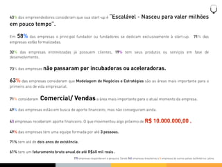 43% dos empreendedores consideram que sua start-up é “Escalável                         - Nasceu para valer milhões
em pouco tempo”.

Em 58% das empresas o principal fundador ou fundadores se dedicam exclusivamente à start-up.                                          71% das
empresas estão formalizadas.

32% das empresas entrevistadas já possuem clientes, 19% tem seus produtos ou serviços em fase de
desenvolvimento.


73% das empresas não     passaram por incubadoras ou aceleradoras.

63% das empresas consideram que Modelagem de Negócios e Estratégias são as áreas mais importante para o
primeiro ano de vida empresarial.


71% consideram   Comercial/ Vendas a área mais importante para o atual momento da empresa.
49% das empresas estão em busca de aporte ﬁnanceiro, mas não conseguiram ainda.


40 empresas receberam aporte ﬁnanceiro. O que movimentou algo próximo de R$                          10.000.000,00 .
49% das empresas tem uma equipe formada por até 3 pessoas.

71% tem até de dois anos de existência.

61% tem um faturamento bruto anual de até R$60 mil reais .
                                    170 empresas responderam a pesquisa. Sendo 165 empresas brasileiras e 5 empresas de outros países da América Latina.
 