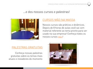 CONHEÇA MAIS SOBRE A LUZ GERAÇÃO EMPREENDEDORA




             ...e dos nossos cursos e palestras!

                                  CURSOS MÃO NA MASSA
                                  Nossos cursos são práticos e dinâmicos.
                                  Depois de 8 horas de aulas você sai com
                                  material referente ao tema pronto para ser
                                  usado na sua empresa! Conheça todos os
                                  nossos cursos aqui!



  PALESTRAS GRATUITAS
      Conheça nossas palestras
  gratuitas sobre os temas mais
atuais e inovadores do momento
 