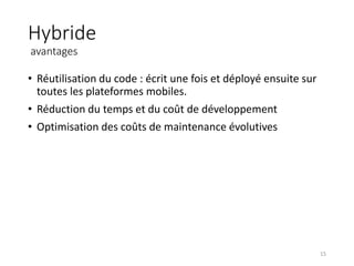 Hybride
avantages
• Réutilisation du code : écrit une fois et déployé ensuite sur
toutes les plateformes mobiles.
• Réduction du temps et du coût de développement
• Optimisation des coûts de maintenance évolutives
15
 