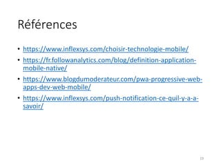 Références
• https://www.inflexsys.com/choisir-technologie-mobile/
• https://fr.followanalytics.com/blog/definition-application-
mobile-native/
• https://www.blogdumoderateur.com/pwa-progressive-web-
apps-dev-web-mobile/
• https://www.inflexsys.com/push-notification-ce-quil-y-a-a-
savoir/
19
 