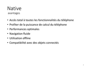 Native
avantages
• Accès total à toutes les fonctionnalités du téléphone
• Profiter de la puissance de calcul du téléphone
• Performances optimales
• Navigation fluide
• Utilisation offline
• Compatibilité avec des objets connectés
6
 