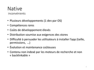 Native
inconvénients
• Plusieurs développements (1 dev par OS)
• Compétences rares
• Coûts de développement élevés
• Distribution soumise aux exigences des stores
• Difficulté à persuader les utilisateurs à installer l’app (taille,
permissions, …)
• Évolution et maintenance coûteuses
• Contenu non indexé par les moteurs de recherche et non
« backlinkable »
7
 