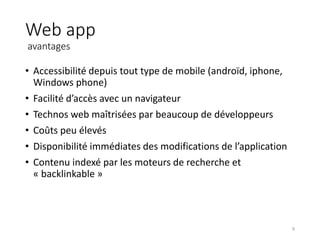 Web app
avantages
• Accessibilité depuis tout type de mobile (androïd, iphone,
Windows phone)
• Facilité d’accès avec un navigateur
• Technos web maîtrisées par beaucoup de développeurs
• Coûts peu élevés
• Disponibilité immédiates des modifications de l’application
• Contenu indexé par les moteurs de recherche et
« backlinkable »
9
 