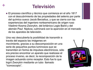 +                           Televisión
       El proceso científico y técnico que comienza en el año 1817
        con el descubrimiento de las propiedades del selenio por parte
        del químico sueco Jacob Berzelius, y que se cierra con las
        experiencias del ingeniero norteamericano de origen ruso
        Vladimir Kosma Zworykin, del británico Logie Baird y del
        alemán Paul Nipkow, culminará con la aparición en el mercado
        de los aparatos de televisión.

    Una vez descubierta la posibilidad de transmitir a
    través del espacio las imágenes en
    movimiento, gracias a su descomposición en una
    serie de pequeños puntos luminosos que se
    transmiten en forma de impulsos electrónicos, sólo
    era preciso encontrar un aparato que realizase el
    proceso inverso, es decir, la recomposición de la
    imagen actuando como receptor. Esto fue lo que
    logró Zworykin mediante un tubo llamado
    “iconoscopio”.
 