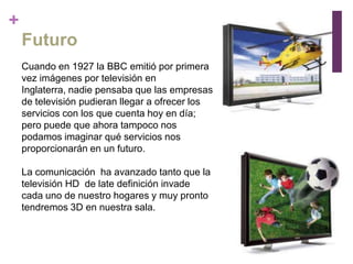 +
    Futuro
    Cuando en 1927 la BBC emitió por primera
    vez imágenes por televisión en
    Inglaterra, nadie pensaba que las empresas
    de televisión pudieran llegar a ofrecer los
    servicios con los que cuenta hoy en día;
    pero puede que ahora tampoco nos
    podamos imaginar qué servicios nos
    proporcionarán en un futuro.

    La comunicación ha avanzado tanto que la
    televisión HD de late definición invade
    cada uno de nuestro hogares y muy pronto
    tendremos 3D en nuestra sala.
 