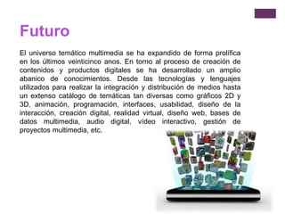 Futuro
El universo temático multimedia se ha expandido de forma prolífica
en los últimos veinticinco anos. En torno al proceso de creación de
contenidos y productos digitales se ha desarrollado un amplio
abanico de conocimientos. Desde las tecnologías y lenguajes
utilizados para realizar la integración y distribución de medios hasta
un extenso catálogo de temáticas tan diversas como gráficos 2D y
3D, animación, programación, interfaces, usabilidad, diseño de la
interacción, creación digital, realidad virtual, diseño web, bases de
datos multimedia, audio digital, vídeo interactivo, gestión de
proyectos multimedia, etc.
 