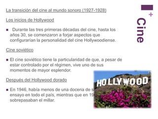 La transición del cine al mundo sonoro (1927-1928)




                                                                          +
                                                                   Cine
Los inicios de Hollywood

    Durante las tres primeras décadas del cine, hasta los
    años 30, se comenzaron a forjar aspectos que
    configurarían la personalidad del cine Hollywoodiense.

Cine soviético

   El cine soviético tiene la particularidad de que, a pesar de
    estar controlado por el régimen, vive uno de sus
    momentos de mayor esplendor.

Después del Hollywood dorado

   En 1946, había menos de una docena de salas de arte y
    ensayo en todo el país, mientras que en 1960
    sobrepasaban el millar.
 