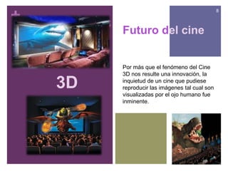 +
                                                8



         Futuro del cine


         Por más que el fenómeno del Cine
         3D nos resulte una innovación, la

    3D   inquietud de un cine que pudiese
         reproducir las imágenes tal cual son
         visualizadas por el ojo humano fue
         inminente.
 