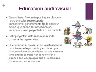 +
                Educación audiovisual
       Diapositivas: Fotografía positiva en blanco y
        negro o a color sobre soporte
        transparente, generalmente fijada sobre un
        marco, que puede ser observada por
        transparencia no proyectada en una pantalla.

       Retroproyector: Instrumento para poder
        proyectar transparencias.

       La educación audiovisual, en la actualidad se
        hace importante ya que hoy en día un gran
        número niños y jóvenes invierten a la semana
        tantas horas (o más) viendo televisión o
        jugando con videojuegos que el tiempo que
        permanecen en la escuela.
 