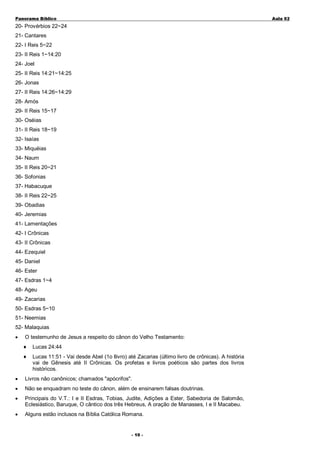 Panorama Bíblico

A u la 0 2

20- Provérbios 22~24
21- Cantares
22- I Reis 5~22
23- II Reis 1~14:20
24- Joel
25- II Reis 14:21~14:25
26- Jonas
27- II Reis 14:26~14:29
28- Amós
29- II Reis 15~17
30- Oséias
31- II Reis 18~19
32- Isaías
33- Miquéias
34- Naum
35- II Reis 20~21
36- Sofonias
37- Habacuque
38- II Reis 22~25
39- Obadias
40- Jeremias
41- Lamentações
42- I Crônicas
43- II Crônicas
44- Ezequiel
45- Daniel
46- Ester
47- Esdras 1~4
48- Ageu
49- Zacarias
50- Esdras 5~10
51- Neemias
52- Malaquias
•

O testemunho de Jesus a respeito do cânon do Velho Testamento:
♦

Lucas 24:44

♦

Lucas 11:51 - Vai desde Abel (1o llivro) até Zacarias (último livro de crônicas). A história
vai de Gênesis até II Crônicas. Os profetas e livros poéticos são partes dos livros
históricos.

•

Livros não canônicos; chamados "apócrifos".

•

Não se enquadram no teste do cânon, além de ensinarem falsas doutrinas.

•

Principais do V.T.: I e II Esdras, Tobias, Judite, Adições a Ester, Sabedoria de Salomão,
Eclesiástico, Baruque, O cântico dos três Hebreus, A oração de Manasses, I e II Macabeu.

•

Alguns estão inclusos na Bíblia Católica Romana.
- 1 0 -

 