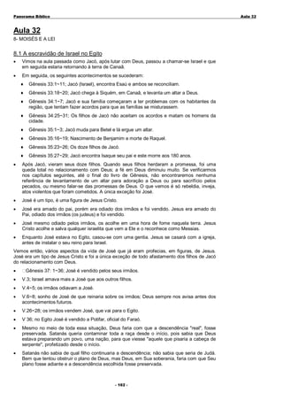 Panorama Bíblico

A u la 3 2

Aula 32
8- MOISÉS E A LEI

8.1 A escravidão de Israel no Egito
•

Vimos na aula passada como Jacó, após lutar com Deus, passou a chamar-se Israel e que
em seguida estaria retornando à terra de Canaã.

•

Em seguida, os seguintes acontecimentos se sucederam:
♦

Gênesis 33:1~11; Jacó (Israel), encontra Esaú e ambos se reconciliam.

♦

Gênesis 33:18~20; Jacó chega à Siquém, em Canaã, e levanta um altar a Deus.

♦

Gênesis 34:1~7; Jacó e sua família começaram a ter problemas com os habitantes da
região, que tentam fazer acordos para que as famílias se misturassem.

♦

Gênesis 34:25~31; Os filhos de Jacó não aceitam os acordos e matam os homens da
cidade.

♦

Gênesis 35:1~3; Jacó muda para Betel e lá ergue um altar.

♦

Gênesis 35:16~19; Nascimento de Benjamim e morte de Raquel.

♦

Gênesis 35:23~26; Os doze filhos de Jacó.

♦

Gênesis 35:27~29; Jacó encontra Isaque seu pai e este morre aos 180 anos.

•

Após Jacó, vieram seus doze filhos. Quando seus filhos herdaram a promessa, foi uma
queda total no relacionamento com Deus; a fé em Deus diminuiu muito. Se verificarmos
nos capítulos seguintes, até o final do livro de Gênesis, não encontraremos nenhuma
referência de levantamento de um altar para adoração a Deus ou para sacrifício pelos
pecados, ou mesmo falar-se das promessas de Deus. O que vemos é só rebeldia, inveja,
atos violentos que foram cometidos. A única exceção foi José.

•

José é um tipo, é uma figura de Jesus Cristo.

•

José era amado do pai, porém era odiado dos irmãos e foi vendido. Jesus era amado do
Pai, odiado dos irmãos (os judeus) e foi vendido.

•

José mesmo odiado pelos irmãos, os acolhe em uma hora de fome naquela terra. Jesus
Cristo acolhe e salva qualquer israelita que vem a Ele e o reconhece como Messias.

•

Enquanto José estava no Egito, casou-se com uma gentia. Jesus se casará com a igreja,
antes de instalar o seu reino para Israel.

Vemos então, vários aspectos da vida de José que já eram profecias, em figuras, de Jesus.
José era um tipo de Jesus Cristo e foi a única exceção de todo afastamento dos filhos de Jacó
do relacionamento com Deus.
•

Gênesis 37: 1~36; José é vendido pelos seus irmãos.

•

V.3; Israel amava mais a José que aos outros filhos.

•

V.4~5; os irmãos odiavam a José.

•

V.6~8; sonho de José de que reinaria sobre os irmãos; Deus sempre nos avisa antes dos
acontecimentos futuros.

•

V.26~28; os irmãos vendem José, que vai para o Egito.

•

V 36; no Egito José é vendido a Potifar, oficial do Faraó.

•

Mesmo no meio de toda essa situação, Deus faria com que a descendência "real", fosse
preservada. Satanás queria contaminar toda a raça desde o início, pois sabia que Deus
estava preparando um povo, uma nação, para que viesse "aquele que pisaria a cabeça de
serpente", profetizado desde o início.

•

Satanás não sabia de qual filho continuaria a descendência; não sabia que seria de Judá.
Bem que tentou obstruir o plano de Deus, mas Deus, em Sua soberania, faria com que Seu
plano fosse adiante e a descendência escolhida fosse preservada.

- 1 0 2 -

 
