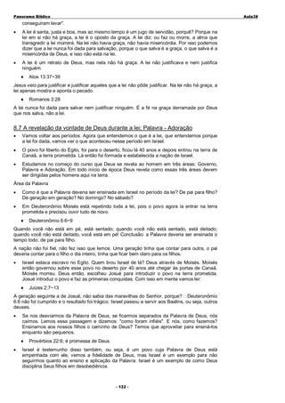 Panorama Bíblico

A u la3 8

conseguiram levar".
•

A lei é santa, justa e boa, mas ao mesmo tempo é um jugo de servidão, porquê? Porque na
lei em si não há graça, a lei é o oposto da graça. A lei diz: ou faz ou morre, a alma que
transgredir a lei morrerá. Na lei não havia graça, não havia misericórdia. Por isso podemos
dizer que a lei nunca foi dada para salvação, porque o que salva é a graça, o que salva é a
misericórdia de Deus, e isso não está na lei.

•

A lei é um retrato de Deus, mas nela não há graça. A lei não justificava e nem justifica
ninguém.
♦

Atos 13:37~39

Jesus veio para justificar e justificar aqueles que a lei não pôde justificar. Na lei não há graça, a
lei apenas mostra e aponta o pecado.
♦

Romanos 3:28

A lei nunca foi dada para salvar nem justificar ninguém. É a fé na graça derramada por Deus
que nos salva, não a lei.

8.7 A revelação da vontade de Deus durante a lei; Palavra - Adoração
•

Vamos voltar aos períodos. Agora que entendemos o que é a lei, que entendemos porque
a lei foi dada, vamos ver o que aconteceu nesse período em Israel.

•

O povo foi liberto do Egito, foi para o deserto, ficou lá 40 anos e depois entrou na terra de
Canaã, a terra prometida. Lá então foi formada e estabelecida a nação de Israel.

•

Estudamos no começo do curso que Deus se revela ao homem em três áreas: Governo,
Palavra e Adoração. Em todo início de época Deus revela como essas três áreas devem
ser dirigidas pelos homens aqui na terra.

Área da Palavra
•

Como é que a Palavra deveria ser ensinada em Israel no período da lei? De pai para filho?
De geração em geração? No domingo? No sábado?

•

Em Deuteronômio Moisés está repetindo toda a lei, pois o povo agora ia entrar na terra
prometida e precisou ouvir tudo de novo.
♦

Deuteronômio 6:6~9

Quando você não está em pé, está sentado; quando você não está sentado, está deitado;
quando você não está deitado, você está em pé! Conclusão: a Palavra deveria ser ensinada o
tempo todo, de pai para filho.
A nação não foi fiel, não fez isso que lemos. Uma geração tinha que contar para outra, o pai
deveria contar para o filho o dia inteiro, tinha que ficar bem claro para os filhos.
•

Israel estava escravo no Egito. Quem tirou Israel de lá? Deus através de Moisés. Moisés
então governou sobre esse povo no deserto por 40 anos até chegar às portas de Canaã.
Moisés morreu. Deus então, escolheu Josué para introduzir o povo na terra prometida.
Josué introduz o povo e faz as primeiras conquistas. Com isso em mente vamos ler:
♦

Juizes 2:7~13

A geração seguinte a de Josué, não sabia das maravilhas do Senhor, porque? Deuteronômio
6:6 não foi cumprido e o resultado foi trágico. Israel passou a servir aos Baalins, ou seja, outros
deuses.
•

Se nos desviarmos da Palavra de Deus, se ficarmos separados da Palavra de Deus, nós
caímos. Lemos essa passagem e dizemos: "como foram infiéis". E nós, como fazemos?
Ensinamos aos nossos filhos o caminho de Deus? Temos que aproveitar para ensiná-los
enquanto são pequenos.
♦

•

Provérbios 22:6; é promessa de Deus.

Israel é testemunho disso também, ou seja, é um povo cuja Palavra de Deus está
empenhada com ele, vemos a fidelidade de Deus, mas Israel é um exemplo para não
seguirmos quanto ao ensino e aplicação da Palavra. Israel é um exemplo de como Deus
disciplina Seus filhos em desobediência.

- 1 2 2 -

 