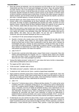 Panorama Bíblico

A u la 3 9

•

Deus não precisa de habitação, mas nós precisamos que Ele habite em nós. É por graça e
misericórdia que Deus fez um local para habitação no homem. Deus não precisa habitar
em lugar nenhum, nós é que precisamos que Ele habite em nós. Mas, quando o pecado
entrou na vida do homem, a vida de Deus saiu do homem, pois Deus não pode estar onde
há pecado; daquele momento em diante o homem morreu no seu espírito. O homem nasce
na terra e começa a caminhar para a morte física. O homem ficou assim porque o pecado o
separou de Deus, saiu do homem a fonte de vida que dá vida para seu espírito, sua alma e
seu corpo. O pecado separou o homem da fonte de vida.

•

Somente depois que Jesus Cristo morreu na cruz, levando o pecado do homem, é que o
homem voltou a ter a possibilidade de ter Deus habitando nele. Isso aconteceu há 2000
anos atrás. Só então, foi dada a possibilidade para aqueles que crêem, de terem um novo
espírito e terem o Espírito Santo de Deus habitando nesse novo espírito; foi só a partir de
Jesus. Portanto, desde Adão até Jesus Cristo, Deus não podia habitar em ninguém.

•

Mas, Deus ama tanto a raça humana que criou a nação de Israel para ser testemunho. E
como é que Israel poderia ser testemunho com Deus estando longe? Então, depois de dar
a lei, depois de mostrar a sua santidade, Deus fala: "Me farão um santuário para que Eu
possa habitar, não neles, mas no meio deles". Foi por isso que o tabernáculo foi
construído, para que houvesse habitação de Deus no meio do povo.
♦

I Coríntios 6:15~20; somos templo do Espírito Santo

♦

Quando o homem crê e recebe Jesus como Senhor e Salvador de sua vida, ele nasce
de novo no espírito, Deus coloca um novo espírito nesse homem que passa a ser
templo de Deus aqui na terra. Essa é justamente a obra de Jesus, levar o pecado da
humanidade para que o homem se torne novamente o templo de Deus aqui na terra,
como Adão era antes do pecado. O tabernáculo e depois o templo, é uma figura disso.
Deus habitava no tabernáculo em Israel. Mas, depois de Jesus, o templo passou a ser
cada pessoa que passou a ter esse novo espírito.

♦

João 14:16~17

♦

Durante todo o período entre Adão pecar e Jesus Cristo morrer e ressuscitar, Deus não
habitou permanentemente em ninguém. No V.T. o Espírito Santo estava com aqueles
que criam em Deus. Porém, no período da igreja, o Espírito Santo está em nós. Jesus
deixa isso bem claro nesta passagem que lemos.

•

"porque Ele habita convosco"; ainda era V.T. pois Jesus não havia morrido e ressuscitado.
Jesus estava profetizando como seria no futuro.

•

"Eu rogarei ao Pai"; está no futuro.

•

"e Ele vós dará "; também está no futuro.

•

"Ele habita convosco"; presente - habita com, ainda era contexto do V.T.

•

"e estará em vós"; dentro de vós, futuro - quando a Igreja fosse implantada.

•

Agora podemos entender porque Deus mandou Moisés construir o tabernáculo. Deus não
podia habitar no homem. Então, Deus mandou fazer um lugar onde Ele estaria no meio do
seu povo, da nação que Deus tinha que cuidar, onde Sua presença mostraria a diferença
para as demais nações; por isso o tabernáculo foi construído.
♦
♦

•

João 1:14
Acerca da 1ª vinda de Jesus a terra, a Palavra de Deus declara: "E o verbo se fez carne
e habitou entre nós". A tradução correta aqui é: "E o verbo se fez carne e tabernaculou
entre nós"; a palavra literal no grego é "tabernaculou". O tabernáculo era um retrato de
Jesus, o Salvador. A lei era um retrato da santidade de Deus, mas o tabernáculo era um
retrato de Jesus Cristo como o Salvador, tudo no tabernáculo mostrava Jesus e sua
obra Salvadora. Na época da lei, todos os problemas do pecado em Israel, todos os
problemas de comunhão com Deus, eram resolvidos no serviço do tabernáculo e
posteriormente no serviço do templo, com o povo na terra prometida. O N.T., no livro de
Hebreus, explica para os hebreus a obra de Jesus usando como figura o tabernáculo.

O tabernáculo era uma sombra de Jesus Cristo. O que é uma sombra? É possível existir
uma sombra projetada sem que exista uma substância concreta? Pode existir sombra do
nada? A sombra é a prova de que sempre há algo concreto. Primeiro apareceu a sombra, o
tabernáculo, e todos olhavam para a sombra. Mas, quando o corpo que projetou aquela
- 1 2 5-

 