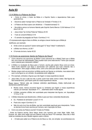 Panorama Bíblico

A u la 0 3

Aula 03
1.9 A Bíblia é a Palavra de Deus
♦

- Como já vimos, o Autor da Bíblia é o Espírito Santo e dependemos Dele para
aprendermos.

♦

- Devemos saber manejar bem a Palavra da Verdade II Timóteo 2:15

♦

- A Palavra de Deus opera com eficiência

♦

- Na prática vemos os homens falando pelo Espírito Santo Marcos 12:36 Hebreus 3:7~8
Atos 4:24~25

♦

- Jesus disse "as minhas Palavras" Mateus 24:35

♦

- Tudo se cumprirá Mateus 5:18

♦

- O caracter da pregação de Paulo I Coríntios 2:1~5

I Tessalonicenses2:13

- É impressionante alguns fatos na Bíblia; os antigos criavam teorias que a Bíblia já
testificava, por exemplo:
♦

Onde a terra se apoiava? (sobre tartarugas? O "deus" Atlas? 4 elefantes?):

♦

a Bíblia nos informa; Jó 26:7

♦

O formato da terra; Isaías 40:22

1.10 Como se posicionar diante da Palavra de Deus?
•

Como devemos nos aproximar da Bíblia? Como devemos ler a Bíblia? Será que a Bíblia
tem uma chave de interpretação? Devo aceitar tudo como está escrito? Tenho que comprar
outro material para interpretar a Bíblia?

•

A Bíblia é a revelação de Deus para o homem, escrita pelo próprio Deus como já vimos.
Seria muito estranho que Deus a escrevesse com palavras que suas criaturas não a
entendessem. Devo pegar a Bíblia e lê-la, como uma carta que recebo de alguém.

•

Muitas coisas você vai encontrar na Bíblia escrita por figuras ou símbolos, mas estará claro
que é uma figura ou um símbolo. As parábolas eram alegorias.

•

Por exemplo, símbolos e figuras que não fogem à nossa experiência natural:

•

Jesus falou: Eu sou o pão da vida; a porta; quem tiver sede venha e beba. São figuras de
fácil entendimento, pois fazem parte da nossa experiência natural.

Regra básica: "DEUS USA AS COISAS VISÍVEIS (MATERIAIS), PARA EXPLICAR AS
INVISÍVEIS (ESPIRITUAIS)"
♦
♦
•

Muitas vezes, iremos encontrar figuras ou símbolos que fogem a nossa experiência
natural; por exemplo: Apocalipse 17:1; ...assentada sobre muitas águas.
A Bíblia, somente a Bíblia, tem autoridade para interpretar tais figuras, ver: Apocalipse
17:15 e 17:18

A Bíblia interpreta tudo literalmente; a Bíblia é para ser lida e entendida literalmente.
♦
♦

Paulo dá a regra I Coríntios 2:13

♦
•

Ex.: Parábola do semeador Lucas 8: 4~15

Não há outro livro fora da Bíblia, que tem autoridade espiritual para interpretá-la. Todos
os demais livros foram escritos por homens, sem inspiração de Deus.

Como era antes da Palavra escrita? O teste do Profeta:

- Antes da Palavra escrita, Deus falava direto com homens que criam Nele: Adão, Noé,
Enoque, etc. Mas como saber que era Palavra vinda de Deus? Por exemplo, Deus deu a Noé
todas as medidas da arca; Moisés registrou após o dilúvio.
♦

- O teste para saber se a Palavra era de Deus ou não, era simples: se acontecesse era
- 1 3 -

 