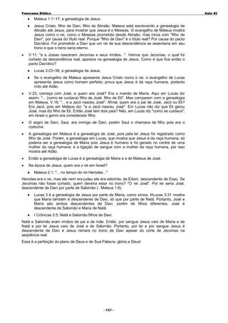 Panorama Bíblico

A u la 42

♦
♦

•

Mateus 1:1~17; a genealogia de Jesus.
Jesus Cristo, filho de Davi, filho de Abraão. Mateus está escrevendo a genealogia de
Abraão até Jesus, para mostrar que Jesus é o Messias. O evangelho de Mateus mostra
Jesus como o rei, como o Messias prometido desde Abraão, mas inicia com "filho de
Davi", por causa do título real. Porque "filho de Davi" é o título real? Por causa do pacto
Davídico. Foi prometido a Davi que um rei de sua descendência se assentaria em seu
trono e que o reino seria eterno.

V.11; "e a Josias nasceram Jeconias e seus irmãos...". Vemos que Jeconias, o qual foi
cortado da descendência real, aparece na genealogia de Jesus. Como é que fica então o
pacto Davídico?
♦

Lucas 3:23~38; a genealogia de Jesus.

♦

Se o evangelho de Mateus apresenta Jesus Cristo como o rei, o evangelho de Lucas
apresenta Jesus como homem perfeito; prova que Jesus é da raça humana, portanto
indo até Adão.

•

V.23; começa com José, e quem era José? Era o marido de Maria. Aqui em Lucas diz
assim: "... (como se cuidava) filho de José, filho de Eli". Mas comparem com a genealogia
em Mateus, V.16; "... e a Jacó nasceu José". Afinal, quem era o pai de José, Jacó ou Eli?
Era Jacó, pois em Mateus diz: "e a Jacó nasceu José". Em Lucas não diz que Eli gerou
José, mas diz filho de Eli. Então José tem dois pais? Não, em Lucas diz "como se cuidava";
em Israel o genro era considerado filho.

•

O sogro de Davi, Saul, era inimigo de Davi, porém Saul o chamava de filho pois era o
costume.

•

A genealogia em Mateus é a genealogia de José, pois pela lei Jesus foi registrado como
filho de José. Porém, a genealogia em Lucas, que mostra que Jesus é da raça humana, só
poderia ser a genealogia de Maria pois Jesus é humano e foi gerado no ventre de uma
mulher da raça humana; é a ligação de sangue com a mulher da raça humana, por isso
mostra até Adão.

•

Então a genealogia de Lucas é a genealogia de Maria e a de Mateus de José.

•

Na época de Jesus, quem era o rei em Israel?
♦

Mateus 2:1; "... no tempo do rei Herodes..."

Herodes era o rei, mas ele nem era judeu ele era edomita, de Edom, descendente de Esaú. Se
Jeconias não fosse cortado, quem deveria estar no trono? "O rei José". Por lei seria José,
descendente de Davi por parte de Salomão ( Mateus 1:6).
♦

Lucas 3 é a genealogia de Jesus por parte de Maria, como vimos. ÞLucas 3:31 mostra
que Maria também é descendente de Davi, só que por parte de Natã. Portanto, José e
Maria são ambos descendentes de Davi, porém de filhos diferentes, José é
descendente de Salomão e Maria de Natã.

♦

I Crônicas 3:5; Natã e Salomão filhos de Davi.

Natã e Salomão eram irmãos de pai e de mãe. Então, por sangue Jesus veio de Maria e de
Natã e por lei Jesus veio de José e de Salomão. Portanto, por lei e por sangue Jesus é
descendente de Davi e Jesus reinará no trono de Davi apesar do corte de Jeconias na
seqüência real.
Essa é a perfeição do plano de Deus e de Sua Palavra, glória a Deus!

- 1 3 7-

 