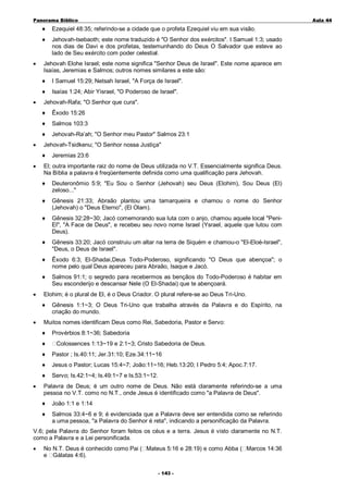 Panorama Bíblico

A u la 44

♦
♦

•

Ezequiel 48:35; referindo-se a cidade que o profeta Ezequiel viu em sua visão.
Jehovah-tsebaoth; este nome traduzido é "O Senhor dos exércitos". I Samuel 1:3; usado
nos dias de Davi e dos profetas, testemunhando do Deus O Salvador que esteve ao
lado de Seu exército com poder celestial.

Jehovah Elohe Israel; este nome significa "Senhor Deus de Israel". Este nome aparece em
Isaías, Jeremias e Salmos; outros nomes similares a este são:
♦
♦

•

I Samuel 15:29; Netsah Israel, "A Força de Israel".
Isaías 1:24; Abir Yisrael, "O Poderoso de Israel".

Jehovah-Rafa; "O Senhor que cura".
♦
♦

Salmos 103:3

♦
•

Êxodo 15:26

Jehovah-Ra’ah; "O Senhor meu Pastor" Salmos 23:1

Jehovah-Tsidkenu; "O Senhor nossa Justiça"
♦

•

Jeremias 23:6

El; outra importante raiz do nome de Deus utilizada no V.T. Essencialmente significa Deus.
Na Bíblia a palavra é freqüentemente definida como uma qualificação para Jehovah.
♦
♦

Gênesis 21:33; Abraão plantou uma tamarqueira e chamou o nome do Senhor
(Jehovah) o "Deus Eterno", (El Olam).

♦

Gênesis 32:28~30; Jacó comemorando sua luta com o anjo, chamou aquele local "PeniEl", "A Face de Deus", e recebeu seu novo nome Israel (Ysrael, aquele que lutou com
Deus).

♦

Gênesis 33:20; Jacó construiu um altar na terra de Siquém e chamou-o "El-Eloé-Israel",
"Deus, o Deus de Israel".

♦

Êxodo 6:3; El-Shadai,Deus Todo-Poderoso, significando "O Deus que abençoa"; o
nome pelo qual Deus apareceu para Abraão, Isaque e Jacó.

♦
•

Deuteronômio 5:9; "Eu Sou o Senhor (Jehovah) seu Deus (Elohim), Sou Deus (El)
zeloso..."

Salmos 91:1; o segredo para recebermos as bençãos do Todo-Poderoso é habitar em
Seu esconderijo e descansar Nele (O El-Shadai) que te abençoará.

Elohim; é o plural de El, é o Deus Criador. O plural refere-se ao Deus Tri-Uno.
♦

•

Gênesis 1:1~3; O Deus Tri-Uno que trabalha através da Palavra e do Espírito, na
criação do mundo.

Muitos nomes identificam Deus como Rei, Sabedoria, Pastor e Servo:
♦
♦

Provérbios 8:1~36; Sabedoria
Colossences 1:13~19 e 2:1~3; Cristo Sabedoria de Deus.

♦
♦

Jesus o Pastor; Lucas 15:4~7; João:11~16; Heb.13:20; I Pedro 5:4; Apoc.7:17.

♦
•

Pastor ; Is.40:11; Jer.31:10; Eze.34:11~16

Servo; Is.42:1~4; Is.49:1~7 e Is.53:1~12.

Palavra de Deus; é um outro nome de Deus. Não está claramente referindo-se a uma
pessoa no V.T. como no N.T., onde Jesus é identificado como "a Palavra de Deus".
♦

João 1:1 e 1:14

♦

Salmos 33:4~6 e 9; é evidenciada que a Palavra deve ser entendida como se referindo
a uma pessoa, "a Palavra do Senhor é reta", indicando a personificação da Palavra.

V.6; pela Palavra do Senhor foram feitos os céus e a terra. Jesus é visto claramente no N.T.
como a Palavra e a Lei personificada.
•

No N.T. Deus é conhecido como Pai ( Mateus 5:16 e 28:19) e como Abba ( Marcos 14:36
e Gálatas 4:6).
- 1 43 -

 