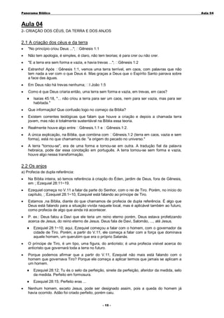 Panorama Bíblico

A u la 0 4

Aula 04
2- CRIAÇÃO DOS CÉUS, DA TERRA E DOS ANJOS

2.1 A criação dos céus e da terra
•

"No princípio criou Deus ...";

•

Não tem apologia, é simples, é claro, não tem teorias; é para crer ou não crer.

•

"E a terra era sem forma e vazia, e havia trevas ...";

•

Estranho! Após Gênesis 1:1, vemos uma terra terrível, em caos, com palavras que não
tem nada a ver com o que Deus é. Mas graças a Deus que o Espírito Santo pairava sobre
a face das águas.

•

Em Deus não há trevas nenhuma;

•

Como é que Deus criaria então, uma terra sem forma e vazia, em trevas, em caos?
♦

Gênesis 1:1

Gênesis 1:2

I João 1:5

Isaías 45:18, "... não criou a terra para ser um caos, nem para ser vazia, mas para ser
habitada."

•

Que informação! Que confusão logo no começo da Bíblia?

•

Existem correntes teológicas que falam que houve a criação e depois a chamada terra
jovem, mas não é totalmente sustentável na Bíblia essa teoria.

•

Realmente houve algo entre

•

A única explicação, na Bíblia, que combina com Gênesis.1:2 (terra em caos, vazia e sem
forma), está no que chamamos de: "a origem do pecado no universo."

•

A terra "tornou-se", era de uma forma e tornou-se em outra. A tradução fiel da palavra
hebraica, pode dar essa conotação em português. A terra tornou-se sem forma e vazia,
houve algo nessa transformação.

Gênesis.1:1 e

Gênesis.1:2.

2.2 Os anjos
a) Profecia de dupla referência:
•

Na Bíblia inteira, só temos referência à criação do Éden, jardim de Deus, fora de Gênesis,
em Ezequiel 28:11~19.

•

Ezequiel começa no V.11 a falar da parte do Senhor, com o rei de Tiro. Porém, no início do
capítulo, Ezequiel 28:1~10, Ezequiel está falando ao príncipe de Tiro.

•

Estamos ,na Bíblia, diante do que chamamos de profecia de dupla referência. É algo que
Deus está falando para a situação vivida naquele local, mas é aplicável também ao futuro,
como profecia de algo que ainda irá acontecer.

•

P. ex.: Deus falou a Davi que ele teria um reino eterno porém, Deus estava profetizando
acerca de Jesus, do reino eterno de Jesus. Deus fala de Davi, Salomão, ..., até Jesus.
♦

Ezequiel 28:1~10; aqui, Ezequiel começou a falar com o homem, com o governador da
cidade de Tiro. Porém, a partir do V.11, ele começa a falar com a força que dominava
aquele homem, um querubim que era o próprio Satanás.

•

O príncipe de Tiro, é um tipo, uma figura, do anticristo; é uma profecia visível acerca do
anticristo que governará toda a terra no futuro.

•

Porque podemos afirmar que a partir do V.11, Ezequiel não mais está falando com o
homem que governava Tiro? Porque ele começa a aplicar termos que jamais se aplicam a
um homem.
♦
♦

•

Ezequiel 28:12; Tu és o selo da perfeição, sinete da perfeição, aferidor da medida, selo
da medida. Perfeito em formosura.
Ezequiel 28:15; Perfeito eras ...

Nenhum homem, exceto Jesus, pode ser designado assim, pois a queda do homem já
havia ocorrido. Adão foi criado perfeito, porém caiu.
- 1 5-

 