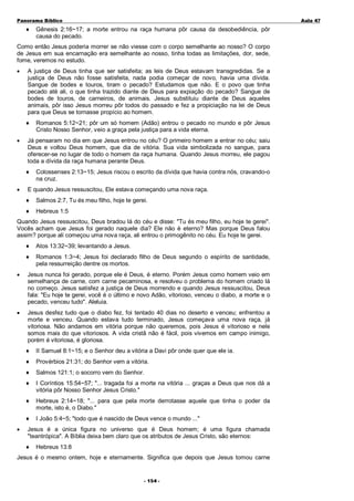 Panorama Bíblico

♦

A u la 47

Gênesis 2:16~17; a morte entrou na raça humana pôr causa da desobediência, pôr
causa do pecado.

Como então Jesus poderia morrer se não viesse com o corpo semelhante ao nosso? O corpo
de Jesus em sua encarnação era semelhante ao nosso, tinha todas as limitações, dor, sede,
fome, veremos no estudo.
•

A justiça de Deus tinha que ser satisfeita; as leis de Deus estavam transgredidas. Se a
justiça de Deus não fosse satisfeita, nada podia começar de novo, havia uma dívida.
Sangue de bodes e touros, tiram o pecado? Estudamos que não. E o povo que tinha
pecado até ali, o que tinha trazido diante de Deus para expiação do pecado? Sangue de
bodes de touros, de carneiros, de animais. Jesus substituiu diante de Deus aqueles
animais, pôr isso Jesus morreu pôr todos do passado e fez a propiciação na lei de Deus
para que Deus se tornasse propício ao homem.
♦

•

Já pensaram no dia em que Jesus entrou no céu? O primeiro homem a entrar no céu; saiu
Deus e voltou Deus homem, que dia de vitória. Sua vida simbolizada no sangue, para
oferecer-se no lugar de todo o homem da raça humana. Quando Jesus morreu, ele pagou
toda a dívida da raça humana perante Deus.
♦

•

Romanos 5:12~21; pôr um só homem (Adão) entrou o pecado no mundo e pôr Jesus
Cristo Nosso Senhor, veio a graça pela justiça para a vida eterna.

Colossenses 2:13~15; Jesus riscou o escrito da dívida que havia contra nós, cravando-o
na cruz.

E quando Jesus ressuscitou, Ele estava começando uma nova raça.
♦

Salmos 2:7, Tu és meu filho, hoje te gerei.

♦

Hebreus 1:5

Quando Jesus ressuscitou, Deus bradou lá do céu e disse: "Tu és meu filho, eu hoje te gerei".
Vocês acham que Jesus foi gerado naquele dia? Ele não é eterno? Mas porque Deus falou
assim? porque ali começou uma nova raça, ali entrou o primogênito no céu. Eu hoje te gerei.
♦

Atos 13:32~39; levantando a Jesus.

♦

Romanos 1:3~4; Jesus foi declarado filho de Deus segundo o espírito de santidade,
pela ressurreição dentre os mortos.

•

Jesus nunca foi gerado, porque ele é Deus, é eterno. Porém Jesus como homem veio em
semelhança de carne, com carne pecaminosa, e resolveu o problema do homem criado lá
no começo. Jesus satisfez a justiça de Deus morrendo e quando Jesus ressuscitou, Deus
fala: "Eu hoje te gerei, você é o último e novo Adão, vitorioso, venceu o diabo, a morte e o
pecado, venceu tudo". Aleluia.

•

Jesus desfez tudo que o diabo fez, foi tentado 40 dias no deserto e venceu; enfrentou a
morte e venceu. Quando estava tudo terminado, Jesus começava uma nova raça, já
vitoriosa. Não andamos em vitória porque não queremos, pois Jesus é vitorioso e nele
somos mais do que vitoriosos. A vida cristã não é fácil, pois vivemos em campo inimigo,
porém é vitoriosa, é gloriosa.
♦
♦

Provérbios 21:31; do Senhor vem a vitória.

♦

Salmos 121:1; o socorro vem do Senhor.

♦

I Coríntios 15:54~57; "... tragada foi a morte na vitória ... graças a Deus que nos dá a
vitória pôr Nosso Senhor Jesus Cristo."

♦

Hebreus 2:14~18; "... para que pela morte derrotasse aquele que tinha o poder da
morte, isto é, o Diabo."

♦
•

II Samuel 8:1~15; e o Senhor deu a vitória a Davi pôr onde quer que ele ia.

I João 5:4~5; "todo que é nascido de Deus vence o mundo ..."

Jesus é a única figura no universo que é Deus homem; é uma figura chamada
"teantrópica". A Bíblia deixa bem claro que os atributos de Jesus Cristo, são eternos:
♦

Hebreus 13:8

Jesus é o mesmo ontem, hoje e eternamente. Significa que depois que Jesus tomou carne
- 1 54 -

 