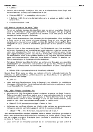 Panorama Bíblico

♦
•

A u la 48

I João 3:2

Quando Jesus ressurgiu, começou a nova raça e no arrebatamento nosso corpo será
transformado, será glorificado para poder habitar no céu.
♦

Filipenses 3:20~21; "...a nossa pátria está nos céus..."

♦

I Coríntios 15:50~58; seremos transformados; carne e sangue não podem herdar o
reino de Deus.

♦

I Tessalonicensses 4:13~18

9.11 As duas naturezas de Jesus Cristo
•

Temos que conhecer a pessoa de Jesus Cristo para não sermos enganados. Satanás é
astuto e está fazendo de tudo para confundir os filhos de Deus pois sabe que o Espírito
Santo está "chacoalhando" as igrejas em sua estrutura e que esta geração final será
vitoriosa com sinais, prodígios e maravilhas.

•

Jesus Cristo é uma pessoa com duas naturezas, não são duas pessoas. Não é Jesus Deus
e Jesus homem, é uma pessoa com duas naturezas. Jesus tem uma natureza divina
completa e uma natureza humana também completa. Ele é perfeito homem, perfeito Deus,
compondo um Deus. É difícil de entendermos, porque Ele é a única pessoa no universo
assim.

•

Como funcionam as duas naturezas de Jesus Cristo? Pôr exemplo, para fazer a redenção
do homem, Jesus age na sua pessoa total, porém as vezes com a natureza humana e as
vezes com natureza divina. Deus pode morrer? Não, então como homem Jesus morreu
para resgatar os homens, porém é a sua natureza divina que faz com que Sua morte tenha
um efeito eterno e infinito. Como podemos explicar que o sangue de Jesus tem poder de
salvar os homens desde Adão e Eva até a última pessoa do milênio? Só podemos crer.
São as duas naturezas de Jesus operando eterna salvação.

•

Para Jesus Cristo ser sacerdote eterno tem que ser homem e Deus, pois como sacerdote
(mediador) tem que ser homem e para ser eterno, tem que ser Deus. Vimos isso quando
falamos de Jó. Portanto vemos aqui também as duas naturezas de Jesus Cristo operando
juntas.
♦

Hebreus 4:14~16; as duas naturezas de Jesus Cristo estão aqui.

Quando Jesus Cristo subiu aos céus, sua natureza divina foi restaurada totalmente, foi
restituída a sua glória como Deus. Lembram que vimos que Jesus abdicou de sua glória como
Deus para tomar carne sobre si?
♦
•

João 17:5

Jesus está como Deus homem a direita de Deus pai, é um ministério, é o ministério da
intercessão. Glória infinita e humanidade perfeita são totalmente compatíveis na pessoa
maravilhosa do Senhor Jesus Cristo.

9.12 Cristo: Profeta, sacerdote e rei:
•

Lembram como Deus Se revela na terra para o Homem, através de três áreas: Governo Palavra - Adoração? Jesus Cristo aqui na terra foi essencialmente profeta. Se lermos os
evangelhos veremos que Jesus Cristo restaurou a Palavra; Ele tirou "todo o Pó" da
Palavra. Desde o sermão do monte até chegar na cruz, Ele agiu, em seu ministério, como
profeta de Deus. Jesus é a Palavra encarnada, profeta da Palavra escrita.
♦

•

Mateus 5:17~18; Jesus veio cumprir toda a Palavra de Deus.

Após Jesus ser crucificado, ofereceu sua vida lá no céu, ofereceu seu sangue derramado
no lugar de cada vida aqui na terra, pagando a dívida do pecado perante Deus.
♦

João 20:14~18; "...deixe de me tocar, porque ainda não subi ao pai..."

Jesus estava entrando no ministério sacerdotal, sendo a oferta e o sacerdote que oferece a
oferta. Jesus então entregou ao Espírito Santo o ministério de profeta, hoje é o Espírito Santo
que faz e realiza o ministério de profecia, que é manifestar o entendimento da Palavra, a
revelação da Palavra de Deus.
•

Jesus entrou em seu ministério sacerdotal. Ele é o sumo-sacerdote que está sentado à
- 1 58 -

 