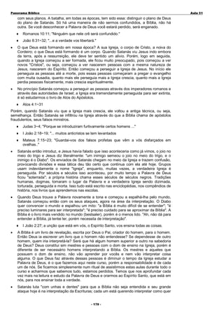 Panorama Bíblico

A u la 51

com seus planos. A batalha, em todas as épocas, tem sido essa: distinguir o plano de Deus
do plano de Satanás. Só há uma maneira de não sermos confundidos, a Bíblia, não há
outra. Se você desconhecer a Palavra de Deus você estará perdido, será enganado.
♦

Romanos 10:11; "Ninguém que nele crê será confundido."

♦

João 8:31~32; "...e a verdade vos libertará."

•

O que Deus está formando em nossa época? A sua Igreja, o corpo de Cristo, a noiva do
Cordeiro; o que Deus está formando é um corpo. Quando Satanás viu Jesus indo embora
da terra, após a ressurreição, ele deve ter sentido um alívio. Porém, logo em seguida,
quando a Igreja começou a ser formada, ele ficou muito preocupado, pois começou a ver
novos "Cristos", ou seja, começou a ver nascerem pessoas com a mesma natureza de
Jesus, nascerem do Espírito. Então começou a perseguir a Igreja de Jesus. No início ele
perseguia as pessoas até a morte, pois essas pessoas começaram a pregar o evangelho
com muita ousadia, quanto mais ele perseguia mais a Igreja crescia, quanto mais a Igreja
perdia pessoas fisicamente, mais crescia espiritualmente.

•

No princípio Satanás começou a perseguir as pessoas através dos imperadores romanos e
através das autoridades de Israel; a Igreja era tremendamente perseguida para ser extinta,
é só estudarmos o livro de Atos do Apóstolos.
♦

Atos 4:1~31

Porém, quando Satanás viu que a Igreja mais crescia, ele voltou a antiga técnica, ou seja,
semelhança. Então Satanás se infiltrou na Igreja através do que a Bíblia chama de apóstolos
fraudulentos, seus falsos ministros.
♦

Judas 3~4; "Porque se introduziram furtivamente certos homens ..."

♦

I João 2:18~19; "... muitos anticristos se tem levantados

♦

Mateus 7:15~23; "Guardai-vos dos falsos profetas que vêm a vós disfarçados em
ovelhas.."

•

Satanás então introduz, e Jesus havia falado que isso aconteceria como já vimos, o joio no
meio do trigo e Jesus diz literalmente: "um inimigo semeou o joio no meio do trigo, e o
inimigo é o Diabo". Os enviados de Satanás chegam no meio da Igreja e trazem confusão,
provocando divisões e essa tática deu tão certo que continua com ela até hoje. Grupos
usam indevidamente o nome "Igreja", enquanto, muitas vezes, a verdadeira Igreja é
perseguida. Por séculos e séculos isso aconteceu, por muito tempo a Palavra de Deus
ficou "soterrada"; a própria história chama esses séculos de séculos negros. Tradições
humanas, dogmas, tomaram o lugar da Palavra e a verdadeira Igreja sendo dizimada,
torturada, perseguida e morta. Isso tudo está escrito nas enciclopédias, nos compêndios de
história, nos livros que aprendemos nas escolas.

•

Quando Deus trouxe a Palavra novamente a tona e começou a espalhá-lha pelo mundo,
Satanás começou então com os seus ataques, agora na área da interpretação. O Diabo
quer convencer o mundo e espalhou um mito: "a Bíblia é muito difícil de se entender"; "é
preciso luminares para ser interpretada"; "é preciso cuidado para se aproximar da Bíblia". A
Bíblia é o livro mais vendido no mundo (bestsaler), porém é o menos lido. "Ah, não dá para
entender a Bíblia, já tentei ler, porém necessita de interpretação".
♦

I João 2:27; a unção que está em vós, o Espírito Santo, vos ensina todas as coisas.

•

A Bíblia é um livro de revelação, escrita por Deus o Pai, criador do homem, para o homem.
Então Deus ia escrever um livro que o homem não entendesse? Se dependesse de outro
homem, quem iria interpretá-la? Será que há algum homem superior a outro na sabedoria
de Deus? Deus constitui sim mestres e pessoas com o dom de ensino na Igreja, porém é
diferente de ser necessário homens interpretando a Bíblia. Os mestres e aqueles que
possuem o dom de ensino, não vão aprender por vocês e nem vão interpretar coisa
alguma. O que Deus faz através dessas pessoas é diminuir o tempo da Igreja estudar a
Palavra de Deus, é o que fazemos aqui neste curso, porém a responsabilidade é de cada
um de nós. Se ficarmos simplesmente num ritual de assistirmos estas aulas durante todo o
curso e acharmos que sabemos tudo, estamos perdidos. Temos que nos aprofundar cada
vez mais na leitura e estudo da Palavra de Deus e orarmos ao Espírito Santo, que está em
nós, para nos ensinar toda a verdade.

•

Satanás luta "com unhas e dentes" para que a Bíblia não seja entendida e seu grande
ataque hoje é na interpretação da Escrituras; cada um está querendo interpretar como quer
- 1 70 -

 