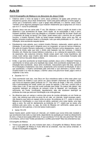 Panorama Bíblico

A u la 54

Aula 54
10.8 O Evangelho de Mateus e os discursos de Jesus Cristo
•

Falamos sobre o início da Igreja e como Jesus profetizou da Igreja pela primeira vez.
Estudamos quando Jesus disse diretamente: "sobre esta pedra edificarei a minha Igreja", e
vimos que o fundamento sobre o qual a Igreja está edificada, é o Senhor Jesus Cristo.
Também vimos algumas passagens que mostram nitidamente que a Igreja teve um início e
que no V.T. nunca foi profetizada.

•

Quando Jesus veio em carne pela 1ª vez, Ele ofereceu o reino à nação de Israel e nós
dissemos o que aconteceria se Israel, como nação, se as autoridades e todo o povo,
tivessem aceitado Jesus como seu Messias e o tivessem coroado Rei de Israel. Quem era
o Imperador de Israel na época? Era César; Israel estava sob o domínio de um império
humano, o Império Romano. Então se Israel tivesse aceitado Jesus como seu Rei, as
legiões romanas invadiriam Israel e a tribulação, tudo que está profetizado no V.T. sobre a
tribulação, teria acontecido naquela época.

•

Estudaremos mais adiante, que o próprio Império Romano, restaurado, estará agindo na
tribulação. O anti-cristo será o dirigente como um imperador, só que em termos modernos.
Ele sairá do Império Romano restaurado; o Império Romano nunca desapareceu, quem é
da área do direito sabe que todo o direito está baseado nas leis romanas, o sistema
tributário, etc. Muitos dos nossos hábitos e costumes, p. ex. a aliança de casamento, o bolo
de casamento, são costumes romanos. Desde coisas assim sem muita importância, até
coisas muito sérias; esse império está sendo restaurado, a comunidade Européia está
tomando forma e faz parte desse contexto.

•

Então, o que teria acontecido se Israel tivesse aceitado Jesus como o Messias? Estamos
caminhando no tempo para uma repetição das coisas, teria acontecido exatamente isso, a
tribulação teria acontecido. Jesus seria crucificado, ressuscitaria após três dias, colocaria
fim à tribulação e implantaria o seu reino, exatamente como ocorrerá na tribulação. É isso o
que acontecerá, o império comandado pelo anti-cristo e que dominará o mundo inteiro,
invadirá Israel e no meio do ataque, o Senhor Jesus virá para livrar Israel, julgar a terra e
implantar o seu reino.
♦

Zacarias 14:1~11

•

Teria acontecido tudo isso, mas Deus em Sua onisciência sabia e tinha esse plano que
Paulo chama de mistério e que vamos ver Jesus também chamando de mistério, aquilo
que nunca se esperava pelas profecias do V.T. Aos olhos de Israel, o Rei viria, cumpriria
tudo e permaneceria em Israel, porém por causa da rejeição, o Rei veio, cumpriu tudo e
voltou para o céu. É isso que traz muita confusão para Israel. Os judeus não sabem, não
souberam distingüir as profecias da primeira vinda do Messias, em humilhação, em
sofrimento, em morte, crucificação, sepultamento, eles não souberam destingüir as
profecias da vinda que seria em humilhação e da vinda gloriosa.

•

Se olharmos para um campo e vermos dois picos de montes alinhados um em frente ao
outro, não veremos que entre os picos há um vale, um intervalo. Israel enxergou assim,
não discerniu que havia um espaço entre os picos. As profecias do V.T., sobre a vinda do
Messias em humilhação e a sua vinda em glória, pareciam uma coisa rápida, uma logo
após a outra. Se você ler atentamente as profecias do V.T. notará que as vezes uma
profecia pula para outra, ou seja, da vinda do Messias em sofrimento, passa para as
profecias do reino glorioso, o livro de Isaías mostra assim.
♦

Isaías: 53 e 54

Isaías mescla assim, porém havia um intervalo, um mistério que nunca tinha sido revelado e
que aconteceria mais cedo ou mais tarde, dependendo da aceitação por Israel ao oferecimento
do reino, e hoje já dura quase 2000 anos. O que aconteceu? O rei não veio para ficar? Ele veio
e foi embora, como é isso? Estão percebendo o conflito para Israel? Mas nós entendemos isso.
O Evangelho de Mateus.
•

Temos que entender, de uma maneira bem clara, o Evangelho de Mateus. Muitos dizem
que o Evangelho de Mateus é muito difícil de se entender, mas nós vamos entender. A
divisão do Evangelho a seguinte:

- 1 79 -

 