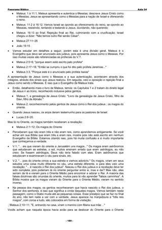 Panorama Bíblico

A u la 54

♦

♦

Mateus: 11:2 à 16:12; Vemos Israel se opondo ao oferecimento do reino, se opondo ao
Messias, resistindo, tentando e testando a Jesus, duvidando, não querendo.

♦

Mateus: 16:13 ao final; Rejeição final ao Rei, culminando com a crucificação; Israel
chegou a dizer: "Não temos outro Rei senão César".

♦

Mateus 27:11~26

♦
•

Mateus: 1 à 11:1; Mateus apresenta e autentica o Messias; descreve Jesus Cristo como
o Messias; Jesus se apresentando como o Messias para a nação de Israel e oferecendo
o reino.

João 19:15

Vamos estudar em detalhes a seguir, porém esta é uma divisão geral. Mateus é o
Evangelho que deve ser anunciado aos judeus, pois apresenta Jesus como o Messias. Por
isso muitas vezes são referenciadas as profecias do V.T.
♦

Mateus 2:5~6; "porque assim está escrito pelo profeta"

♦

Mateus 2:17~18; "Então se cumpriu o que foi dito pelo profeta Jeremias..."

♦

Mateus 3:3; "Porque este é o anunciado pelo profeta Isaías"

A apresentação de Jesus como o Messias e a sua autenticação, acontecem através dos
milagres, através dos sinais que Jesus realizou. Em seguida, veio a oposição e rejeição final a
Jesus como sendo o Messias. É isso que o Evangelho de Mateus trata.
•

Então, detalhando mais o livro de Mateus, temos: os Capítulos 1 e 2 tratam do direito legal
de Jesus ir ao trono, reconhecido inclusive pelos gentios.
♦
♦

•

Mateus 1; a genealogia de Jesus Cristo. "Livro da genealogia de Jesus Cristo, filho de
Davi, filho de Abraão."
Mateus 2; reconhecimento pelos gentios de Jesus como o Rei dos judeus ; os magos do
oriente.

Quando Jesus nasceu, os anjos deram testemunho para os pastores de Israel:
♦

Lucas 2:8~20.

Mas lá no Oriente, os magos também receberam a revelação:
♦

Mateus 2:1~12; Os magos do Oriente

•

Perceberam que não eram três e não eram reis, como aprendemos antigamente. Se você
achar em sua Bíblia que eram três e eram reis, mostre pois não está escrito em nenhum
Evangelho da Bíblia. Estamos citando isso, pois há muita confusão e é muito importante
que conheçamos a verdade.

•

V.1; "... eis que vieram do oriente a Jerusalém uns magos..." Os magos eram astrônomos
que estudavam as estrelas, o sol; muitos ensinam errado que eram astrólogos, eu não
creio. Se fossem astrólogos, Deus não teria falado com eles. Eram astrônomos que
estudavam e examinavam o céu para sinais, etc.

•

V.2; "... pois do oriente vimos a sua estrela e viemos adorá-lo." Os magos, viram em seus
estudos uma coisa muito diferente no céu, uma estrela diferente, e para eles veio uma
revelação; "... é nascido o Rei dos judeus". Nasceu o Rei dos judeus e a revelação deve ter
sido completa, pois poderiam lá no oriente perguntar entre si, mas e daí? Mas não, eles
saíram de lá e vieram para o Oriente Médio para encontrar e adorar o Rei. A maioria das
falsas doutrinas são oriundas do oriente, muitos para lá vão aprender "falsos caminhos". A
Bíblia mostra que os magos vieram do Oriente para o Oriente Médio, vieram no sentido
inverso.

•

Na pessoa dos magos, os gentios reconheceram que havia nascido o Rei dos judeus, o
Senhor dos senhores, é isso que significa a vinda daqueles magos. Vemos também nesta
passagem, como o Diabo muda até as pequenas coisas. Esse presépio que se faz no final
do ano, não tem nada a ver com a verdade, Jesus aparece na manjedoura e "três reis
magos", com coroa e tudo, são colocados em forma de visitação.
Mateus 2:10~11; "E, entrando na casa, viram o menino com Maria sua mãe ..."

Vocês acham que naquela época havia avião para se deslocar do Oriente para o Oriente
- 1 80 -

 