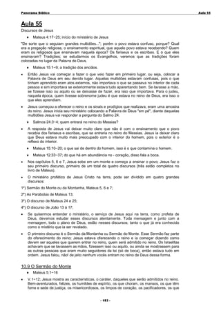 Panorama Bíblico

A u la 55

Aula 55
Discursos de Jesus
♦

Mateus 4:17~25; início do ministério de Jesus

"De sorte que o seguiam grandes multidões..."; porém o povo estava confuso, porque? Qual
era a pregação religiosa, o ensinamento espiritual, que aquele povo estava recebendo? Quem
eram os religiosos que ensinavam naquela época? Os fariseus e os escribas. E o que eles
ensinavam? Tradições; se estudarmos os Evangelhos, veremos que as tradições foram
colocadas no lugar da Palavra de Deus.
♦

Mateus 15:1~9; a tradição dos anciãos.

•

Então Jesus vai começar a fazer o que veio fazer em primeiro lugar, ou seja, colocar a
Palavra de Deus em seu devido lugar. Aquelas multidões estavam confusas, pois o que
tinham aprendido eram atos externos, não importava o que se passava no interior de cada
pessoa e sim importava se exteriormente estava tudo aparentando bem. Se lavasse a mão,
se fizesse isso ou aquilo ou se deixasse de fazer, era isso que importava. Para o judeu,
naquela época, quem tivesse sobrenome judeu é que estava no reino de Deus, era isso o
que eles aprendiam.

•

Jesus começou a oferecer o reino e os sinais e prodígios que realizava, eram uma amostra
do reino. Jesus inicia seu ministério colocando a Palavra de Deus "em pé", diante daquelas
multidões Jesus vai responder a pergunta do Salmo 24.
♦

•

Salmos 24:3~4; quem entrará no reino do Messias?

A resposta de Jesus vai deixar muito claro que não é com o ensinamento que o povo
recebia dos fariseus e escribas, que se entraria no reino do Messias. Jesus ia deixar claro
que Deus estava muito mais preocupado com o interior do homem, pois o exterior é o
reflexo do interior.
♦

Mateus 15:10~20; o que sai de dentro do homem, isso é o que contamina o homem.

♦

Mateus 12:33~37; do que há em abundância no - coração, disso fala a boca.

•

Nos capítulos 5, 6 e 7, Jesus sobe em um monte e começa a ensinar o povo; Jesus faz o
seu primeiro discurso, primeiro de um total de quatro discursos (três estão completos no
livro de Mateus).

•

O ministério profético de Jesus Cristo na terra, pode ser dividido em quatro grandes
discursos:

1º) Sermão do Monte ou da Montanha, Mateus 5, 6 e 7;
2º) As Parábolas de Mateus 13;
3º) O discurso de Mateus 24 e 25;
4º) O discurso de João 13 à 17;
•

Se quisermos entender o ministério, o serviço de Jesus aqui na terra, como profeta de
Deus, devemos estudar esses discursos atentamente. Toda mensagem e junto com a
mensagem, todo o plano de Deus, estão nesses discursos; tanto o que já era conhecido
como o mistério que ia ser revelado.

•

O primeiro discurso é o Sermão da Montanha ou Sermão do Monte. Esse Sermão faz parte
do oferecimento do reino; Jesus estava oferecendo o reino e ia começar dizendo como
devem ser aqueles que querem entrar no reino, quem será admitido no reino. Os Israelitas
achavam que se lavassem as mãos, fizessem isso ou aquilo, ou ainda se mostrassem para
as outras pessoas que eram muito seguidores da lei (só de boca), então estava tudo em
ordem. Jesus falou, não! de jeito nenhum vocês entram no reino de Deus dessa forma.

10.9 O Sermão do Monte
♦
•

Mateus 5:1~16

V.1~12; Jesus mostra as características, o caráter, daqueles que serão admitidos no reino.
Bem-aventurados, felizes, os humildes de espírito, os que choram, os mansos, os que têm
fome e sede de justiça, os misericordiosos, os limpos de coração, os pacificadores, os que
- 1 83 -

 