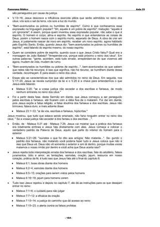 Panorama Bíblico

A u la 55

são perseguidos por causa da justiça.
•

V.13~16; Jesus descreve a influência exercida pêlos que serão admitidos no reino dos
céus; vós sois o sal da terra, vós sois a luz do mundo.

•

"Bem-aventurados os pobres ou humildes de espírito". Como é que conhecemos essa
expressão na linguagem popular? "Ah, aquele é um pobre de espírito"; tradução: "aquele é
um ignorante"; é assim, porque quem inventou essa expressão popular, não sabe o que é
espírito. O homem é corpo, alma e espírito. No espírito é que entendemos as coisas de
Deus, porém o homem nasce com o espírito morto, separado de Deus. A obra de crer em
Jesus, é justamente nascer de novo em espírito, receber um novo espírito, agora habitado
pelo Espírito Santo. Então, quando Jesus diz: "bem-aventurados os pobres ou humildes de
espírito", está falando do espírito mesmo, do nosso espírito.

•

Quem se considera pobre de espírito, quando ouve o que Jesus Cristo falou? Qual era a
mensagem de João Batista? "Arrependei-vos, porque está próximo o reino dos céus". Em
outras palavras: "gente, acordem, está tudo errado, arrependam-se do que vivemos até
agora, mudem de vida, mudem de rumo.

•

"Bem-aventurados os humildes ou pobres de espírito...", bem-aventurados os que sabem
que neles não há recursos; é isso que significa, não há recurso, se humilhem diante dessa
verdade, reconheçam. É para esses o reino dos céus.

•

Essas são as características dos que são admitidos no reino de Deus. Em seguida, nos
V.17~20, Jesus se revela cumpridor da lei e o V.20 é a chave para entendermos o que
Jesus está falando.
♦

•

Mateus 5:20; "se a vossa justiça não exceder a dos escribas e fariseus, de modo
nenhum entrareis no reino dos céus."

Foi a partir desta fase, deste Sermão em diante, que Jesus começou a ser perseguido
pelos escribas e fariseus, até ficarem com a idéia fixa de o matarem. Foi daí em diante,
pois Jesus expôs a falsa religião, a falsa doutrina dos fariseus e dos escribas. Jesus não
brincava, falava duro, e mais adiante disse:
♦

Mateus 23:1~33; "ai de vós, escribas e fariseus, hipócritas."

Jesus mostrou, que tudo que estava sendo ensinado, não faria ninguém entrar no reino dos
céus; " Se a vossa justiça não exceder à dos fariseu e dos escribas ...".
•

Então, de Mateus 5:21 até Mateus 7:29, Jesus vai mostrar que a prática dos fariseus
era totalmente errônea e Jesus fala diretamente com eles. Jesus começa a colocar o
verdadeiro padrão da Palavra de Deus, aquilo que parte do interior do homem para o
exterior:
♦

•

Mateus 5:21~26; "ouvistes o que foi dito aos antigos: Não matarás...". Se- gundo o
padrão dos fariseus, não matando você poderia fazer tudo e Jesus coloca que não é
isso que Deus vê. Deus não vê somente o exterior e sim lá dentro, porque muitas vezes
matamos o nosso irmão por dentro e você acha que Deus aceita isso?

Jesus rejeita toda interpretação errada dos fariseus e dos escribas; fala do adultério, falsos
juramentos, ódio e amor, as tentações, esmolas, oração, jejum, tesouros em nosso
coração, prática da fé; é tudo isso que Jesus fala até o final do capítulo 6.
♦
♦

Mateus 6:2~4; esmolas diante dos homens

♦

Mateus 6:5~15; orações para serem vistos pelos homens

♦
•

Mateus 6:1; boas obras diante dos homens

Mateus 6:16~18; jejum para homens verem

Tudo isso Jesus rejeitou e depois no capítulo 7, ele dá as instruções para os que desejam
entrar no reino:
♦

Mateus 7:1~6; o cuidado para não julgar

♦

Mateus 7:7~12; a eficácia da oração

♦

Mateus 7:13~14; a justiça do caminho que dá acesso ao reino

♦

Mateus 7:15~23; o alerta contra os falsos profetas

- 1 84 -

 
