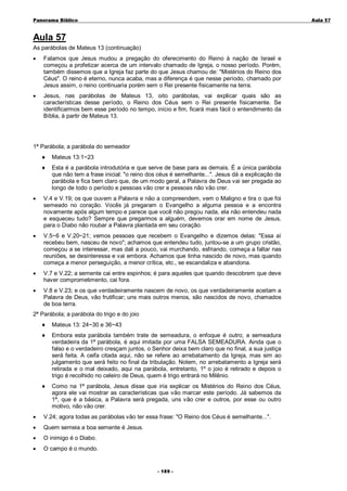 Panorama Bíblico

A u la 57

Aula 57
As parábolas de Mateus 13 (continuação)
•

Falamos que Jesus mudou a pregação do oferecimento do Reino à nação de Israel e
começou a profetizar acerca de um intervalo chamado de Igreja, o nosso período. Porém,
também dissemos que a Igreja faz parte do que Jesus chamou de: "Mistérios do Reino dos
Céus". O reino é eterno, nunca acaba, mas a diferença é que nesse período, chamado por
Jesus assim, o reino continuaria porém sem o Rei presente fisicamente na terra.

•

Jesus, nas parábolas de Mateus 13, oito parábolas, vai explicar quais são as
características desse período, o Reino dos Céus sem o Rei presente fisicamente. Se
identificarmos bem esse período no tempo, início e fim, ficará mais fácil o entendimento da
Bíblia, à partir de Mateus 13.

1ª Parábola; a parábola do semeador
♦

Mateus 13:1~23

♦

Esta é a parábola introdutória e que serve de base para as demais. É a única parábola
que não tem a frase inicial: "o reino dos céus é semelhante...". Jesus dá a explicação da
parábola e fica bem claro que, de um modo geral, a Palavra de Deus vai ser pregada ao
longo de todo o período e pessoas vão crer e pessoas não vão crer.

•

V.4 e V.19; os que ouvem a Palavra e não a compreendem, vem o Maligno e tira o que foi
semeado no coração. Vocês já pregaram o Evangelho a alguma pessoa e a encontra
novamente após algum tempo e parece que você não pregou nada, ela não entendeu nada
e esqueceu tudo? Sempre que pregarmos a alguém, devemos orar em nome de Jesus,
para o Diabo não roubar a Palavra plantada em seu coração.

•

V.5~6 e V.20~21; vemos pessoas que recebem o Evangelho e dizemos delas: "Essa aí
recebeu bem, nasceu de novo"; achamos que entendeu tudo, juntou-se a um grupo cristão,
começou a se interessar, mas dali a pouco, vai murchando, esfriando, começa a faltar nas
reuniões, se desinteressa e vai embora. Achamos que tinha nascido de novo, mas quando
começa a menor perseguição, a menor crítica, etc., se escandaliza e abandona.

•

V.7 e V.22; a semente cai entre espinhos; é para aqueles que quando descobrem que deve
haver comprometimento, cai fora.

•

V.8 e V.23; e os que verdadeiramente nascem de novo, os que verdadeiramente aceitam a
Palavra de Deus, vão frutificar; uns mais outros menos, são nascidos de novo, chamados
de boa terra.

2ª Parábola; a parábola do trigo e do joio
♦

Mateus 13: 24~30 e 36~43

♦

Embora esta parábola também trate de semeadura, o enfoque é outro; a semeadura
verdadeira da 1ª parábola, é aqui imitada por uma FALSA SEMEADURA. Ainda que o
falso e o verdadeiro cresçam juntos, o Senhor deixa bem claro que no final, a sua justiça
será feita. A ceifa citada aqui, não se refere ao arrebatamento da Igreja, mas sim ao
julgamento que será feito no final da tribulação. Notem, no arrebatamento a Igreja será
retirada e o mal deixado, aqui na parábola, entretanto, 1º o joio é retirado e depois o
trigo é recolhido no celeiro de Deus, quem é trigo entrará no Milênio.

♦

Como na 1ª parábola, Jesus disse que iria explicar os Mistérios do Reino dos Céus,
agora ele vai mostrar as características que vão marcar este período. Já sabemos da
1ª, que é a básica, a Palavra será pregada, uns vão crer e outros, por esse ou outro
motivo, não vão crer.

•

V.24; agora todas as parábolas vão ter essa frase: "O Reino dos Céus é semelhante...".

•

Quem semeia a boa semente é Jesus.

•

O inimigo é o Diabo.

•

O campo é o mundo.
- 1 89 -

 