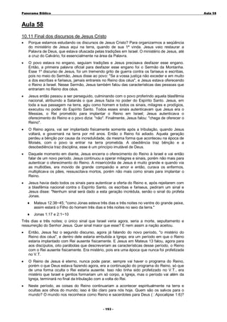 Panorama Bíblico

A u la 58

Aula 58
10.11 Final dos discursos de Jesus Cristo
•

Porque estamos estudando os discursos de Jesus Cristo? Para organizarmos a seqüência
do ministério de Jesus aqui na terra, quando de sua 1ª vinda. Jesus veio restaurar a
Palavra de Deus, que estava ofuscada pelas tradições em Israel. O ministério de Jesus, até
a cruz do Calvário, foi essencialmente na área da Palavra.

•

O povo estava no engano, seguiam tradições e Jesus precisava desfazer esse engano.
Então, a primeira palavra oficial para desfazer esse engano foi o Sermão da Montanha.
Esse 1º discurso de Jesus, foi um tremendo grito de guerra contra os fariseus e escribas,
pois no meio do Sermão, Jesus disse ao povo: "Se a vossa justiça não exceder e em muito
a dos escribas e fariseus, jamais entrareis no Reino dos céus", e Jesus estava oferecendo
o Reino à Israel. Nesse Sermão, Jesus também falou das características das pessoas que
entrariam no Reino dos céus.

•

Jesus então passou a ser perseguido, culminando com o povo proferindo aquela blasfêmia
nacional, atribuindo a Satanás o que Jesus fazia no poder do Espírito Santo. Jesus, em
toda a sua passagem na terra, agiu como homem e todos os sinais, milagres e prodígios,
executou no poder do Espírito Santo. Todos esses sinais autenticavam que Jesus era o
Messias, o Rei prometido para implantar o Reino em Israel; Jesus autenticava o
oferecimento do Reino e o povo dizia: "não". Finalmente, Jesus falou: "chega de oferecer o
Reino".

•

O Reino agora, vai ser implantado fisicamente somente após a tribulação, quando Jesus
voltará, e governará na terra por mil anos. Então o Reino foi adiado. Aquela geração
perdeu a bênção por causa da incredulidade, da mesma forma que aconteceu na época de
Moisés, com o povo ia entrar na terra prometida. A obediência traz bênção e a
desobediência traz disciplina, esse é um princípio imutável de Deus.

•

Daquele momento em diante, Jesus encerra o oferecimento do Reino à Israel e vai então
falar de um novo período. Jesus continuou a operar milagres e sinais, porém não mais para
autenticar o oferecimento do Reino. A misericórdia de Jesus é muito grande e quando via
as multidões, era movido de grande compaixão e amor e então, curava os enfermos,
multiplicava os pães, ressuscitava mortos, porém não mais como sinais para implantar o
Reino.

•

Jesus havia dado todos os sinais para autenticar a oferta do Reino e, após rejeitarem com
a blasfêmia nacional contra o Espírito Santo, os escribas e fariseus, pediram um sinal e
Jesus disse: "Nenhum sinal será dado a esta geração incrédula, senão o sinal do profeta
Jonas.
♦

Mateus 12:38~45; "como Jonas esteve três dias e três noites no ventre do grande peixe,
assim estará o Filho do homem três dias e três noites no seio da terra."

♦

Jonas 1:17 e 2:1~10

Três dias e três noites; o único sinal que Israel veria agora, seria a morte, sepultamento e
ressurreição do Senhor Jesus. Quer sinal maior que esse? E nem assim a nação aceitou.
•

Então, Jesus fez o segundo discurso, agora já falando do novo período, "o mistério do
Reino dos céus", e dentro dele estaria embutida a Igreja; era um período em que o Reino
estaria implantado com Rei ausente fisicamente. E Jesus em Mateus 13 falou, agora para
aos discípulos, oito parábolas que descreveriam as características desse período, o Reino
com o Rei ausente fisicamente. Era mistério, pois era uma época que nunca foi profetizada
no V.T.

•

O Reino de Jesus é eterno, nunca pode parar, sempre vai haver o programa do Reino,
porém o que Deus estava fazendo agora, era a continuação do programa do Reino, só que
de uma forma oculta o Rei estaria ausente. Isso não tinha sido profetizado no V.T., era
mistério que Israel e gentios formariam um só corpo, a Igreja, mas o período vai além da
Igreja, terminará no final da tribulação com a volta do Rei.

•

Neste período, as coisas do Reino continuariam a acontecer espiritualmente na terra e
ocultas aos olhos do mundo; isso é tão claro para nós hoje. Quem são os salvos para o
mundo? O mundo nos reconhece como Reino e sacerdotes para Deus ( Apocalipse 1:6)?
- 1 93 -

 
