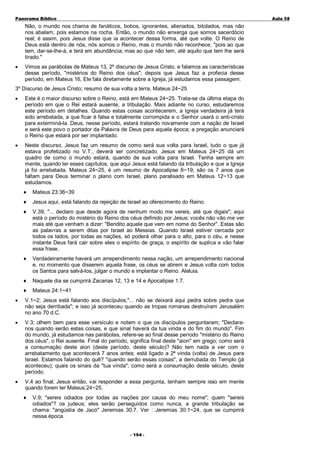 Panorama Bíblico

A u la 58

Não, o mundo nos chama de fanáticos, bobos, ignorantes, alienados, bitolados, mas não
nos abalam, pois estamos na rocha. Então, o mundo não enxerga que somos sacerdócio
real; é assim, pois Jesus disse que ia acontecer dessa forma, até que volte. O Reino de
Deus está dentro de nós, nós somos o Reino, mas o mundo não reconhece, "pois ao que
tem, dar-se-lhe-á, e terá em abundância; mas ao que não tem, até aquilo que tem lhe será
tirado."
•

Vimos as parábolas de Mateus 13, 2º discurso de Jesus Cristo, e falamos as características
desse período, "mistérios do Reino dos céus"; depois que Jesus faz a profecia desse
período, em Mateus 16, Ele fala diretamente sobre a Igreja, já estudamos essa passagem.

3º Discurso de Jesus Cristo; resumo de sua volta a terra, Mateus 24~25
•

Este é o maior discurso sobre o Reino, está em Mateus 24~25. Trata-se da última etapa do
período em que o Rei estará ausente, a tribulação. Mais adiante no curso, estudaremos
este período em detalhes. Quando estas coisas acontecerem, a Igreja verdadeira já terá
sido arrebatada, a que ficar é falsa e totalmente corrompida e o Senhor usará o anti-cristo
para exterminá-la. Deus, nesse período, estará tratando novamente com a nação de Israel
e será este povo o portador da Palavra de Deus para aquela época; a pregação anunciará
o Reino que estará por ser implantado.

•

Neste discurso, Jesus faz um resumo de como será sua volta para Israel, tudo o que já
estava profetizado no V.T., deverá ser concretizado. Jesus em Mateus 24~25 dá um
quadro de como o mundo estará, quando de sua volta para Israel. Tenha sempre em
mente, quando ler esses capítulos, que aqui Jesus está falando da tribulação e que a Igreja
já foi arrebatada. Mateus 24~25, é um resumo de Apocalipse 6~19; são os 7 anos que
faltam para Deus terminar o plano com Israel, plano paralisado em Mateus 12~13 que
estudamos.
♦

Mateus 23:36~39

♦

Jesus aqui, está falando da rejeição de Israel ao oferecimento do Reino.

♦

V.39; "... declaro que desde agora de nenhum modo me vereis, até que digais"; aqui
está o período do mistério do Reino dos céus definido por Jesus; vocês não vão me ver
mais até que venham a dizer: "Bendito aquele que vem em nome do Senhor". Estas são
as palavras a serem ditas por Israel ao Messias. Quando Israel estiver cercada por
todos os lados, por todas as nações, só poderá olhar para o alto, para o céu, e nesse
instante Deus fará cair sobre eles o espírito de graça, o espírito de suplica e vão falar
essa frase.

♦

Verdadeiramente haverá um arrependimento nessa nação, um arrependimento nacional
e, no momento que disserem aquela frase, os céus se abrem e Jesus volta com todos
os Santos para salvá-los, julgar o mundo e implantar o Reino. Aleluia.

♦

Naquele dia se cumprirá Zacarias 12, 13 e 14 e Apocalipse 1:7.

♦

Mateus 24:1~41

•

V.1~2; Jesus está falando aos discípulos,"... não se deixará aqui pedra sobre pedra que
não seja derribada"; e isso já aconteceu quando as tropas romanas destruíram Jerusalém
no ano 70 d.C.

•

V.3; olhem bem para esse versículo e notem o que os discípulos perguntaram; "Declaranos quando serão estas coisas, e que sinal haverá da tua vinda e do fim do mundo". Fim
do mundo, já estudamos nas parábolas, refere-se ao final desse período "mistério do Reino
dos céus", o Rei ausente. Final do período, significa final deste "aion" em grego; como será
a consumação deste aion (deste período, deste século)? Não tem nada a ver com o
arrebatamento que acontecerá 7 anos antes; está ligado a 2ª vinda (volta) de Jesus para
Israel. Estamos falando do quê? "quando serão essas coisas", a derrubada do Templo (já
aconteceu); quais os sinais da "tua vinda"; como será a consumação deste século, deste
período.

•

V.4 ao final; Jesus então, vai responder a essa pergunta, tenham sempre isso em mente
quando forem ler Mateus:24~25.
♦

V.9; "sereis odiados por todas as nações por causa do meu nome"; quem "sereis
odiados"? os judeus; eles serão perseguidos como nunca, a grande tribulação se
chama: "angústia de Jacó" Jeremias 30:7. Ver Jeremias 30:1~24, que se cumprirá
nessa época.
- 1 94 -

 
