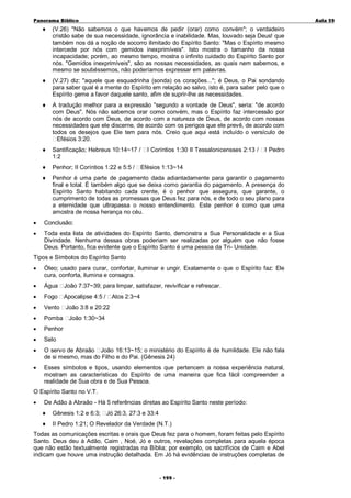 Panorama Bíblico

A u la 59

♦

(V.26) "Não sabemos o que havemos de pedir (orar) como convém"; o verdadeiro
cristão sabe de sua necessidade, ignorância e inabilidade. Mas, louvado seja Deus! que
também nos dá a noção de socorro ilimitado do Espírito Santo: "Mas o Espírito mesmo
intercede por nós com gemidos inexprimíveis". Isto mostra o tamanho da nossa
incapacidade; porém, ao mesmo tempo, mostra o infinito cuidado do Espírito Santo por
nós. "Gemidos inexprimíveis", são as nossas necessidades, as quais nem sabemos, e
mesmo se soubéssemos, não poderíamos expressar em palavras.

♦

(V.27) diz: "aquele que esquadrinha (sonda) os corações..."; é Deus, o Pai sondando
para saber qual é a mente do Espírito em relação ao salvo, isto é, para saber pelo que o
Espírito geme a favor daquele santo, afim de suprir-lhe as necessidades.

♦

A tradução melhor para a expressão "segundo a vontade de Deus", seria: "de acordo
com Deus". Nós não sabemos orar como convém, mas o Espírito faz intercessão por
nós de acordo com Deus, de acordo com a natureza de Deus, de acordo com nossas
necessidades que ele discerne, de acordo com os perigos que ele prevê, de acordo com
todos os desejos que Ele tem para nós. Creio que aqui está incluído o versículo de
Efésios 3:20.

♦

Santificação; Hebreus 10:14~17 /
1:2

♦

Penhor; II Coríntios 1:22 e 5:5 /

♦

Penhor é uma parte de pagamento dada adiantadamente para garantir o pagamento
final e total. É também algo que se deixa como garantia do pagamento. A presença do
Espírito Santo habitando cada crente, é o penhor que assegura, que garante, o
cumprimento de todas as promessas que Deus fez para nós, e de todo o seu plano para
a eternidade que ultrapassa o nosso entendimento. Este penhor é como que uma
amostra de nossa herança no céu.

I Coríntios 1:30 II Tessalonicensses 2:13 /

I Pedro

Efésios 1:13~14

•

Conclusão:

•

Toda esta lista de atividades do Espírito Santo, demonstra a Sua Personalidade e a Sua
Divindade. Nenhuma dessas obras poderiam ser realizadas por alguém que não fosse
Deus. Portanto, fica evidente que o Espírito Santo é uma pessoa da Tri- Unidade.

Tipos e Símbolos do Espírito Santo
•

Óleo; usado para curar, confortar, iluminar e ungir. Exatamente o que o Espírito faz: Ele
cura, conforta, ilumina e consagra.

•

Água

João 7:37~39; para limpar, satisfazer, revivificar e refrescar.

•

Fogo

Apocalipse 4:5 /

•

Vento

João 3:8 e 20:22

•

Pomba

João 1:30~34

•

Penhor

•

Selo

•

O servo de Abraão João 16:13~15; o ministério do Espírito é de humildade. Ele não fala
de si mesmo, mas do Filho e do Pai. (Gênesis 24)

•

Esses símbolos e tipos, usando elementos que pertencem a nossa experiência natural,
mostram as características do Espírito de uma maneira que fica fácil compreender a
realidade de Sua obra e de Sua Pessoa.

Atos 2:3~4

O Espírito Santo no V.T.
•

De Adão à Abraão - Há 5 referências diretas ao Espírito Santo neste período:
♦

Gênesis 1:2 e 6:3;

♦

II Pedro 1:21; O Revelador da Verdade (N.T.)

Jó 26:3, 27:3 e 33:4

Todas as comunicações escritas e orais que Deus fez para o homem, foram feitas pelo Espírito
Santo. Deus deu à Adão, Caim , Noé, Jó e outros, revelações completas para aquela época
que não estão textualmente registradas na Bíblia; por exemplo, os sacrifícios de Caim e Abel
indicam que houve uma instrução detalhada. Em Jó há evidências de instruções completas de
- 1 99 -

 