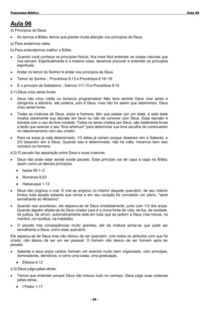 Panorama Bíblico

A u la 0 6

Aula 06
d) Princípios de Deus:
•

Ao lermos a Bíblia, temos que prestar muita atenção nos princípios de Deus;

a) Para andarmos neles.
b) Para entendermos melhor a Bíblia.
•

Quando você conhece os princípios físicos, fica mais fácil entender as coisas naturais que
nos cercam. Espiritualmente é a mesma coisa, devemos procurar e entender os princípios
espirituais.

•

Andar no temor do Senhor é andar nos princípios de Deus.

•

Temor do Senhor Provérbios 8:13 e Provérbios 6:16~19

•

É o princípio da Sabedoria Salmos 111:10 e Provérbios 9:10

d.1) Deus criou seres livres:
•

Deus não criou robôs ou bonecos programados! Não teria sentido Deus criar seres e
obrigá-los a adorá-lo, até poderia, pois é Deus, mas não foi assim que determinou. Deus
criou seres livres.

•

Todas as criaturas de Deus, anjos e homens, têm que passar por um teste, e este teste
mostra claramente sua decisão em favor ou não de conviver com Deus. Essa decisão é
tomada com o uso da livre vontade. Todos os seres criados por Deus, são totalmente livres
e terão que exercer o seu "livre arbitrium" para determinar sua livre escolha de continuarem
no relacionamento com seu criador.

•

Para os anjos já está determinado; 1/3 deles já caíram porque disseram sim à Satanás, e
2/3 disseram sim à Deus. Quando isso é determinado, não há volta. Veremos bem isso
conosco os homens.

d.2) O pecado faz separação entre Deus e suas criaturas:
•

Deus não pode estar aonde existe pecado. Esse princípio vai de capa a capa na Bíblia;
assim como os demais princípios.
♦

Isaías 59:1~2

♦

Romanos 6:23

♦

Habacuque 1:13

•

Deus não originou o mal. O mal se originou no interior daquele querubim; de seu interior
brotou toda aquela soberba que vimos e em seu coração foi concebido um plano, "serei
semelhante ao Altíssimo".

•

Quando isso aconteceu, ele separou-se de Deus imediatamente, junto com 1/3 dos anjos.
Quando alguém afasta-se do Deus criador (que é a única fonte de vida, de luz, de verdade,
de justiça, de amor), automaticamente está em tudo que se opõem a Deus (nas trevas, na
mentira, na injustiça, na maldade).

•

O pecado trás conseqüências muito grandes, até da criatura achar-se que pode ser
semelhante a Deus, como esse querubim.

Ele separou-se de Deus mas não deixou de ser querubim, com todos os atributos com que foi
criado, não deixou de ser um ser pessoal. O homem não deixou de ser homem após ter
pecado.
•

Satanás e seus anjos caídos, formam um exército muito bem organizado, com príncipes,
dominadores, demônios; é como uma casta, uma graduação.
♦

Efésios 6:12

d.3) Deus julga pelas obras:
•

Temos que entender porque Deus não brecou tudo no começo. Deus julga suas criaturas
pelas obras;
♦

I Pedro 1:17
- 2 0 -

 