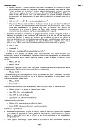 Panorama Bíblico

A u la 6 1

♦

♦

Hebreus 5:11~14 e 6:1~2; "... ensino sobre batismos ..."

♦

•

Qual é o assunto? Unidade do Corpo. O contexto está falando da unidade do Corpo e
se você sair do contexto, você se perde. Deus está falando assim, pela boca de Paulo:
"há um só corpo, um só batismo", embora sejamos batizados no corpo em momentos
diferentes, em lugares diferentes, em tempos diferentes. Paulo foi batizado 2000 anos
antes de nós. Mas quando Deus vê o corpo perante Ele, quando se refere ao fato do
Espírito Santo "em um só batismo". É neste sentido que a Bíblia se refere a haver um só
batismo.

O autor de Hebreus está falando de doutrinas básicas. O que são doutrinas básicas?
São as primeiras que aprendemos quando aceitamos Jesus em nossas vidas. Aqui o
autor está repreendendo os Hebreus, pois eles já deveriam ser "adultos" no
conhecimento e na prática da Palavra de Deus, porém estavam necessitando dos
ensinamentos elementares e cita "ensino sobre batismos", no plural.

Batismo é uma palavra transliterada do grego que significa, imersão, mergulhar, molhar. O
batismo, ou lavagem, já era conhecido dos judeus na lei e era um ato que significava
purificação. Também o batismo era aplicado aos prosélitos. O ato de um gentio se
converter ao judaismo era conhecido como proselitismo e o prosélito (aquele gentio que se
converte-se ao judaismo), era batizado em água. O batismo de prosélitos era, para os
judeus, coisa natural, visto como consideravam impuros e imundos todos os gentios.
♦
♦

•

Atos 11:1~3
Gálatas 2:12

A Bíblia cita vários tipos diferentes de batismos no N.T.

1- Batismo de João Batista; é o batismo para o arrependimento. João Batista ministrou esse
batismo para a nação de Israel receber o Massias. Quando nos arrependemos e dizemos sim a
Jesus, espitualmente tem o mesmo efeito de quando o povo de Israel foi batizado no rio
Jordão.
♦

Mateus 3:1~12

♦

Marcos 1:1~8

2- Batismo no Corpo de Cristo; o mais importante, o batismo da salvação. Como vimos acima,
é realizado pelo Espírito Santo no momento do novo nascimento.
♦

Marcos 16:15~16

3- Batismo nas águas; para as pessoas salvas, que creram em Jesus Cristo como Salvador e
Senhor; é um testemunho público de sua fé. É praticado por pessoas já salvas devido a uma
ordenança de Jesus para a Igreja.
♦

Mateus 28:19

♦

Romanos 6:1~4

4- Batismo de sofrimento; sofrer, muitas vezes até a morte, por causa do nome de Jesus.
♦

Mateus 20:20~23; o pedido da mãe de Tiago e João

♦

Atos 7:54~60; a morte de Estevão

♦

Atos 12:1~2; morte de Tiago

♦

Apocalipse 1:9; João na ilha de Patmos

5- Batismo no Espírito Santo
♦

Mateus 3:11; ele vos batizará no Espírito Santo

♦

Lucas 24:49; até que do alto sejais revestidos de poder

Batismo no Espírito Santo
•

Batismo no Espírito Santo, ou dom do Espírito Santo, ou unção do Espírito Santo, chamem
como quiser, ou plenitude do Espírito Santo, ou ficar cheio do Espírito Santo, ou o Espírito
Santo vir sobre; são termos que se referem ao que é mais conhecido de "ser batizado com
o Espírito Santo".

•

Jesus, após a ressurreição, soprou sobre seus dicípulos e disse claramente: "recebei o
- 2 0 6 -

 