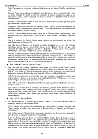 Panorama Bíblico

A u la 6 1

•

Então, "batizavam-se homens e mulheres"; batizavam-se nas águas. Esta foi a seqüência
aqui.

•

Será que Felipe batizou alguém (nas águas), que não recebeu Jesus no seu coração e que
não tenha nascido de novo? Se eles se batizavam é porque receberam a Jesus e se
receberam a Jesus, foram batizados no corpo de Cristo e o Espírito Santo já estava
habitando neles.

•

V.13~15; "...enviaram-lhes Pedro e João, os quais, tendo descido, oraram por eles, para
que recebecem o Espírito Santo."

•

Mas já não tinham sido batizados em nome de Jesus? Já não tinham sido batizados no
corpo de Cristo e o Espírito Santo habitava neles? Então porque Pedro e João oravam para
que eles recebecem o Espírito Santo?

•

V.16~17; "Porque sobre nenhum deles havia ele (o Espírito Santo) descido ainda; mas
somente tinham sido batizados em nome do Senhor Jesus. Então ... receberam o Espírito
Santo."

•

Este é o batismo do Espírito Santo sobre, batismo de revestimento, de poder, de
capacitação para ser testemunha.

•

Aqui não diz que falaram em línguas estranhas (estudaremos o que são línguas
estranhas), porém alguma manifestação havia. V.18; "Quando Simão viu que pela
imposição de mãos dos apóstolos se dava o Espírito ..."; havia algum sinal, alguma
manifestação visível após receberem o Espírito Santo sobre.

•

V.18~19; se não acontecesse nada quando os apóstolos impunham as mãos, o que Simão
estava querendo? Simão estava acostumado a grandes sinais (V.9~11). O povo recebia o
poder do Espírito Santo e manifestava esse poder e vimos que já haviam sido batizados
em nome do Senhor Jesus. Os apóstolos impuseram as mãos, sobre eles veio o Espírito
Santo e então completou-se a obra de revestimento de poder.
♦

Atos 10:44~48; Pedro na casa do Cornélio

•

V.44; Na casa de Cornélio, "enquanto Pedro ainda dizia estas coisas (Pedro estava
evangelizando a família de Cornélio), desceu o Espírito Santo sobre todos os que ouviam a
palavra". Uma coisa é o Espírito Santo estar dentro, o que ocorre no novo nascimento
(batismo no corpo de Cristo), outra coisa é vir sobre (Batismo do Espírito Santo).

•

V.45; "os crentes que eram de circuncisão (que eram judeus), ... maravilhavam-se de que
também sobre os gentios se derramasse o dom do Espírito Santo, V.46; porque os ouviram
falar em línguas e magnificar a Deus" Era o sinal.

•

V.47 e 48; "... receberam o Espírito Santo? Mandou, pois, que fossem batizados em nome
de Jesus Cristo...".

•

Aqui ocorreu o inverso do que aconteceu em Samaria, primeiro foram batizados com o
poder do Espírito Santo e depois batizados nas águas. Porém, com certeza, durante a
pregação de Pedro, creram em Jesus Cristo, nasceram de novo, e foram primeiramente
batizados no Corpo de Cristo. Notem que são fatos distintos que devem acontecer na
mesma ocasião.
♦

Atos 19:1~6; Paulo em Éfeso.

•

V.2; "Recebestes vós o Espírito Santo quando crestes?"; O dom do Espírito Santo é
concebido quando se crê em Jesus Cristo.

•

V.5~6; "quando ouviram isso, foram batizados em nome do Senhor Jesus. Havendo-lhes
Paulo imposto as mãos, veio sobre eles o Espírito Santo, e falavam em línguas e
profetizavam."

•

Aqui também vemos 2 fatos distintos que devem acontecer (ou deveriam se o evangelho
fosse pregado em sua plenitude) na mesma ocasião.

•

O Dr. R.A.Torrey, primeiro diretor do Instituto Bíblico Moody, disse: É evidente que o
batismo com o Espírito Santo é uma operação do Espírito Santo distinta de sua obra
regeneradora, e é adicional a esta. Um indivíduo pode ser regenerado pelo Espírito Santo
(nascer de novo), sem ser batizado pelo Espírito Santo. Na regeneração é concebida a
vida pelo poder do Espírito Santo, e quem recebe esta vida espiritual (vida zoé, vida da
qualidade de Deus) é salvo. No batismo com o Espírito Santo, é concedido o poder pelo
- 2 0 8-

 