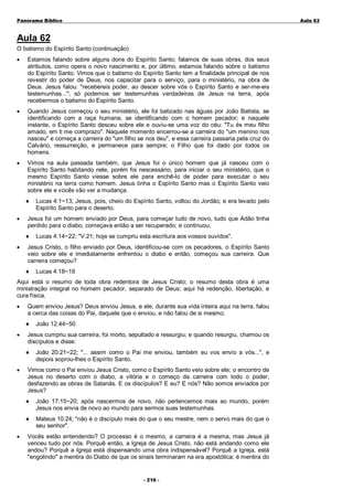 Panorama Bíblico

A u la 6 2

Aula 62
O batismo do Espírito Santo (continuação)
•

Estamos falando sobre alguns dons do Espírito Santo; falamos de suas obras, dos seus
atributos, como opera o novo nascimento e, por último, estamos falando sobre o batismo
do Espírito Santo. Vimos que o batismo do Espírito Santo tem a finalidade principal de nos
revestir do poder de Deus, nos capacitar para o serviço, para o ministério, na obra de
Deus. Jesus falou: "recebereis poder, ao descer sobre vós o Espírito Santo e ser-me-eis
testemunhas..."; só podemos ser testemunhas verdadeiras de Jesus na terra, após
recebermos o batismo do Espírito Santo.

•

Quando Jesus começou o seu ministério, ele foi batizado nas águas por João Batista, se
identificando com a raça humana, se identificando com o homem pecador; e naquele
instante, o Espírito Santo desceu sobre ele e ouviu-se uma voz do céu: "Tu és meu filho
amado, em ti me comprazo". Naquele momento encerrou-se a carreira do "um menino nos
nasceu" e começa a carreira do "um filho se nos deu", e essa carreira passaria pela cruz do
Calvário, ressurreição, e permanece para sempre; o Filho que foi dado por todos os
homens.

•

Vimos na aula passada também, que Jesus foi o único homem que já nasceu com o
Espírito Santo habitando nele, porém foi nescessário, para iniciar o seu ministério, que o
mesmo Espírito Santo viesse sobre ele para enchê-lo de poder para executar o seu
ministério na terra como homem. Jesus tinha o Espírito Santo mas o Espírito Santo veio
sobre ele e vocês vão ver a mudança.
♦

•

Jesus foi um homem enviado por Deus, para começar tudo de novo, tudo que Adão tinha
perdido para o diabo, começava então a ser recuperado; e continuou;
♦

•

Lucas 4:1~13; Jesus, pois, cheio do Espírito Santo, voltou do Jordão; e era levado pelo
Espírito Santo para o deserto.

Lucas 4:14~22; "V.21; hoje se cumpriu esta escritura aos vossos ouvidos".

Jesus Cristo, o filho enviado por Deus, identificou-se com os pecadores, o Espírito Santo
veio sobre ele e imediatamente enfrentou o diabo e então, começou sua carreira. Que
carreira começou?
♦

Lucas 4:18~19

Aqui está o resumo de toda obra redentora de Jesus Cristo; o resumo desta obra é uma
ministração integral no homem pecador, separado de Deus; aqui há redenção, libertação, e
cura física.
•

Quem enviou Jesus? Deus enviou Jesus, e ele, durante sua vida inteira aqui na terra, falou
a cerca das coisas do Pai, daquele que o enviou, e não falou de si mesmo;
♦

•

Jesus cumpriu sua carreira, foi morto, sepultado e ressurgiu; e quando resurgiu, chamou os
discípulos e disse:
♦

•

João 12:44~50

João 20:21~22; "... assim como o Pai me enviou, também eu vos envio a vós...", e
depois soprou-lhes o Espírito Santo.

Vimos como o Pai enviou Jesus Cristo, como o Espírito Santo veio sobre ele; o encontro de
Jesus no deserto com o diabo, a vitória e o começo da carreira com todo o poder,
desfazendo as obras de Satanás. E os discípulos? E eu? E nós? Não somos enviados por
Jesus?
♦
♦

•

João 17:15~20; após nascermos de novo, não pertencemos mais ao mundo, porém
Jesus nos envia de novo ao mundo para sermos suas testemunhas.
Mateus 10:24; "não é o discípulo mais do que o seu mestre, nem o servo mais do que o
seu senhor".

Vocês estão entendendo? O processo é o mesmo, a carreira é a mesma, mas Jesus já
venceu tudo por nós. Porquê então, a Igreja de Jesus Cristo, não está andando como ele
andou? Porquê a Igreja está dispensando uma obra indispensável? Porquê a Igreja, está
"engolindo" a mentira do Diabo de que os sinais terminaram na era apostólica; é mentira do
- 2 1 0 -

 