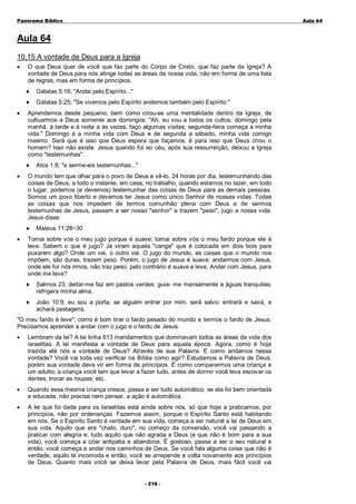 Panorama Bíblico

A u la 6 4

Aula 64
10.15 A vontade de Deus para a Igreja
•

O que Deus quer de você que faz parte do Corpo de Cristo, que faz parte da Igreja? A
vontade de Deus para nós atinge todas as áreas da nossa vida, não em forma de uma lista
de regras, mas em forma de princípios.
♦
♦

•

Gálatas 5:16; "Andai pelo Espírito..."
Gálatas 5:25; "Se vivemos pelo Espírito andemos também pelo Espírito."

Aprendemos desde pequeno, bem como criou-se uma mentalidade dentro da Igreja, de
cultuarmos a Deus somente aos domingos: "Ah, eu vou a todos os cultos, domingo pela
manhã, à tarde e à noite a às vezes, faço algumas visitas; segunda-feira começa a minha
vida." Domingo é a minha vida com Deus e de segunda a sábado, minha vida comigo
mesmo. Será que é isso que Deus espera que façamos, é para isso que Deus criou o
homem? Isso não existe. Jesus quando foi ao céu, após sua ressurreição, deixou a Igreja
como "testemunhas".
♦

•

O mundo tem que olhar para o povo de Deus e vê-lo, 24 horas por dia, testemunhando das
coisas de Deus; a todo o instante, em casa, no trabalho, quando estamos no lazer, em todo
o lugar, podemos (e devemos) testemunhar das coisas de Deus para as demais pessoas.
Somos um povo liberto e devemos ter Jesus como único Senhor de nossas vidas. Todas
as coisas que nos impedem de termos comunhão plena com Deus e de sermos
testemunhas de Jesus, passam a ser nosso "senhor" e trazem "peso", jugo a nossa vida.
Jesus disse:
♦

•

Atos 1:8; "e serme-eis testemunhas..."

Mateus 11:28~30

Tomai sobre vós o meu jugo porque é suave; tomai sobre vós o meu fardo porque ele é
leve. Sabem o que é jugo? Já viram aquela "canga" que é colocada em dois bois para
puxarem algo? Onde um vai, o outro vai. O jugo do mundo, as caisas que o mundo nos
impõem, são duras, trazem peso. Porém, o jugo de Jesus é suave; andarmos com Jesus,
onde ele for nós irmos, não traz peso, pelo contrário é suave e leve. Andar com Jesus, para
onde me leva?
♦

Salmos 23; deitar-me faz em pastos verdes; guia- me mansamente a águas tranquilas;
refrigera minha alma.

♦

João 10:9; eu sou a porta; se alguém entrar por mim, será salvo; entrará e sairá, e
achará pastagens.

"O meu fardo é leve"; como é bom tirar o fardo pesado do mundo e termos o fardo de Jesus.
Precisamos aprender a andar com o jugo e o fardo de Jesus.
•

Lembram da lei? A lei tinha 613 mandamentos que dominavam todos as áreas da vida dos
israelitas. A lei manifesta a vontade de Deus para aquela época. Agora, como é hoje
trazida até nós a vontade de Deus? Através de sua Palavra. E como andamos nessa
vontade? Você vai toda vez verificar na Bíblia como agir? Estudamos a Palavra de Deus,
porém sua vontade deve vir em forma de princípios. É como compararmos uma criança e
um adulto; a criança você tem que levar a fazer tudo, antes de dormir você leva escovar os
dentes, trocar as roupas, etc.

•

Quando essa mesma criança cresce, passa a ser tudo automático; se ela foi bem orientada
e educada, não precisa nem pensar, a ação é automática.

•

A lei que foi dada para os Israelitas está ainda sobre nós, só que hoje a praticamos, por
princípios, não por ordenanças. Fazemos assim, porque o Espírito Santo está habitando
em nós. Se o Espírito Santo é verdade em sua vida, começa a ser natural a lei de Deus em
sua vida. Aquilo que era "chato, duro", no começo da conversão, você vai passando a
praticar com alegria e, tudo aquilo que não agrada a Deus (e que não é bom para a sua
vida), você começa a criar antipatia e abandona. É gostoso, passa a ser o seu natural e
então, você começa a andar nos caminhos de Deus. Se você fala alguma coisa que não é
verdade, aquilo te incomoda e então, você se arrepende e volta novamente aos princípios
de Deus. Quanto mais você se deixa levar pela Palavra de Deus, mais fácil você vai
- 2 1 8-

 
