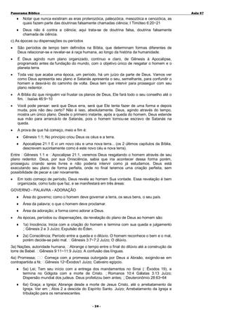 Panorama Bíblico

A u la 0 7

♦

Notar que nunca existiram as eras proterozóica, paleozóica, mesozóica e cenozóica, as
quais fazem parte das doutrinas falsamente chamadas ciência; I Timóteo 6:20~21

♦

Deus não é contra a ciência; aqui trata-se de doutrina falsa, doutrina falsamente
chamada de ciência.

c) As épocas ou dispensações ou períodos
•

São períodos de tempo bem definidos na Bíblia, que determinam formas diferentes de
Deus relacionar-se e revelar-se à raça humana, ao longo da história da humanidade.

•

É Deus agindo num plano organizado, contínuo e claro, de Gênesis à Apocalipse,
programado antes da fundação do mundo, com o objetivo único de resgatar o homem e o
planeta terra.

•

Toda vez que acaba uma época, um período, há um juízo da parte de Deus. Vamos ver
como Deus apresenta seu plano e Satanás apresenta o seu, semelhante, para confundir o
homem e desviá-lo do caminho de volta. Deus tem que intervir para prosseguir com seu
plano redentor.

•

A Bíblia diz que ninguém vai frustar os planos de Deus, Ele fará todo o seu conselho até o
fim. Isaías 46:9~10

•

Você pode pensar: será que Deus erra, será que Ele tenta fazer de uma forma e depois
muda, pois não deu certo? Não é isso, absolutamente. Deus, agindo através do tempo,
mostra um único plano. Desde o primeiro instante, após a queda do homem, Deus estende
sua mão para arrancá-lo de Satanás, pois o homem tornou-se escravo de Satanás na
queda.

•

A prova de que há começo, meio e fim é:
♦

Gênesis 1:1; No princípio criou Deus os céus e a terra.

♦

Apocalipse 21:1 E vi um novo céu e uma nova terra... (os 2 últimos capítulos da Bíblia,
descrevem sucintamente como é este novo céu e nova terra).

Entre Gênesis 1:1 e Apocalipse 21:1, veremos Deus resgatando o homem através de seu
plano redentor. Deus, por sua Onisciência, sabia que iria acontecer dessa forma porém,
prosseguiu criando seres livres e não poderia intervir como já estudamos. Deus está
executando seu plano de forma perfeita, onde no final teremos uma criação perfeita, sem
possibilidade de pecar e cair novamente.
•

Em todo começo de período, Deus revela ao homem Sua vontade. Essa revelação é bem
organizada, como tudo que faz, e se manifestará em três áreas:

GOVERNO - PALAVRA - ADORAÇÃO
♦
♦

Área da palavra; o que o homem deve proclamar.

♦
•

Área do governo; como o homem deve governar a terra, os seus bens, o seu país.

Área da adoração; a forma como adorar a Deus.

As épocas, períodos ou dispensações, da revelação do plano de Deus ao homem são:
♦

1a) Inocência; Inicia com a criação do homem e termina com sua queda e julgamento
Gênesis 2 e 3 Juízo; Expulsão do Éden.

♦

2a) Consciência; Período entre a queda e o dilúvio. O homem reconhece o bem e o mal,
porém decide-se pelo mal. Gênesis 3:7~7:2 Juízo; O dilúvio.

3a) Nações, autoridade humana; Abrange o tempo entre o final do dilúvio até a construção da
torre de Babel. Gênesis 9:11~11:9 Juízo; A confusão das línguas.
4a) Promessa;
Começa com a promessa outorgada por Deus a Abraão, exigindo-se em
contrapartida a fé; Gênesis 12~Êxodos1 Juízo; Cativeiro egípcio.
♦

5a) Lei; Tem seu início com a entrega dos mandamentos no Sinai ( Êxodos 19), e
termina no Gólgota com a morte de Cristo. Romanos 10:4 Gálatas 3:13 Juízo;
Dispersão mundial dos judeus. Deus profetizou bem antes; Deuteronômio 28:63~64

♦

6a) Graça; a Igreja; Abrange desde a morte de Jesus Cristo, até o arrebatamento da
Igreja. Ver em Atos 2 a descida do Espírito Santo. Juízo; Arrebatamento da Igreja e
tribulação para os remanescentes.
- 2 4-

 