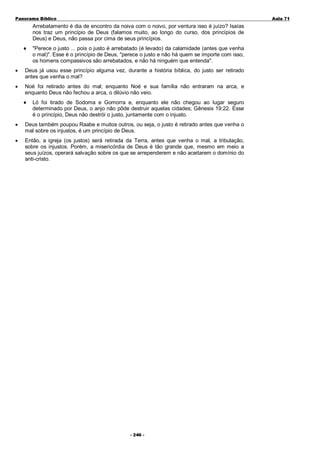 Panorama Bíblico

A u la 71

Arrebatamento é dia de encontro da noiva com o noivo, por ventura isso é juízo? Isaías
nos traz um princípio de Deus (falamos muito, ao longo do curso, dos princípios de
Deus) e Deus, não passa por cima de seus princípios.
♦

"Perece o justo ... pois o justo é arrebatado (é levado) da calamidade (antes que venha
o mal)". Esse é o princípio de Deus, "perece o justo e não há quem se importe com isso,
os homens compassivos são arrebatados, e não há ninguém que entenda".

•

Deus já usou esse princípio alguma vez, durante a história bíblica, do justo ser retirado
antes que venha o mal?

•

Noé foi retirado antes do mal; enquanto Noé e sua família não entraram na arca, e
enquanto Deus não fechou a arca, o dilúvio não veio.
♦

Ló foi tirado de Sodoma e Gomorra e, enquanto ele não chegou ao lugar seguro
determinado por Deus, o anjo não pôde destruir aquelas cidades; Gênesis 19:22. Esse
é o princípio, Deus não destrói o justo, juntamente com o injusto.

•

Deus também poupou Raabe e muitos outros, ou seja, o justo é retirado antes que venha o
mal sobre os injustos, é um princípio de Deus.

•

Então, a igreja (os justos) será retirada da Terra, antes que venha o mal, a tribulação,
sobre os injustos. Porém, a misericórdia de Deus é tão grande que, mesmo em meio a
seus juízos, operará salvação sobre os que se arrependerem e não aceitarem o domínio do
anti-cristo.

- 2 46 -

 