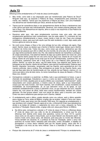 Panorama Bíblico

A u la 72

Aula 72
Diferença entre arrebatamento e 2ª vinda de Jesus (continuação)
•

Meu irmão, como está a sua disposição para ser transformado pela Palavra de Deus?
Ninguém está aqui, se expondo a Palavra de Deus, simplesmente para preencher sua
mente, seu intelecto. Temos que nos expôrmos a Palavra de Deus, com uma finalidade:
nos deixarmos ser transformados por Deus, através da Sua Palavra.

•

Temos que ter consciência disso e nos apresentarmos diante de Deus e declararmos isso
a Ele; temos que fazer isso individualmente. Devemos, com nossas próprias palavras, dizer
isso a Deus, nos oferecermos em espírito, alma e corpo e nos expormos à Sua Palavra de
maneira diferente.

•

Devemos estar aqui, não para simplesmente ouvirmos mais uma aula, não para
simplesmente ganharmos mais conhecimento, isso de nada valerá. É o momento de nos
entregarmos verdadeiramente a Jesus, nossa mente e tudo de nós. Faça uma entrega
verdadeira a Jesus, para que tudo aquilo que Ele está revelando a você, seja usado para
honra e glória do nome de Jesus.

•

Se você nunca chegou a Deus e fez uma entrega da tua vida, entregue ela agora. Diga
assim: Senhor Jesus, eu declaro que o Senhor é Senhor neste lugar; declaro que o Senhor
é Senhor de minha vida. Todos nós aqui, como corpo que somos, declaramos que não
queremos ser pessoas que vêm e voltam de uma reunião, de uma aula, de uma Igreja, sem
que algo tenha acontecido dentro nós. Pai, não estamos falando de maravilhas e prodígios,
de coisas estrondosas, mas estamos falando de algo que quebre dentro de nosso ser, para
que o Espírito Santo possa fluir em nós como rios de água viva. Diante de um mundo em
trevas, diante de uma Igreja morna (mas que há de ser transformada), queremos Pai, ser
os primeiros, queremos correr até o final (como diz a tua Palavra) para ganharmos o
prêmio. Senhor, no nome de Jesus, usa Pai estas horas, que estamos aqui diante de ti,
entregues ao teu Espírito, diante da tua Palavra, para sermos transformados. Estamos aqui
Senhor, dispostos, renovados, revigorados, pelo teu Espírito, para aprendermos de ti de
maneira profunda, clara e prática. Nos entregamos ao poder do teu Espírito Santo, para
que ele faça esta obra de transformação em nós, através da tua Palavra; oramos a ti, no
nome que está a cima de todo nome, no nome maravilhoso de Jesus de Nazaré, o Filho do
Deus vivo, Amém!

•

Começamos a estudar e a examinar, na Bíblia, tudo o que acontecerá no futuro, o que é
chamado de escatologia. Estudamos o que é, e como se dará o arrebatamento. Os que
morreram em Cristo, aqueles para os quais a Bíblia usa a expressão "adormeceram", serão
ressucitados com corpos gloriosos, o mesmo corpo de Jesus, após a sua ressurreição;
corpos que não mais morrem, nem ficam doentes, nem envelhecem, corpos revestidos da
imortalidade, da incorruptibilidade. Já, os que estiverem vivos, os da Igreja, os que
aceitaram verdadeiramente a Jesus e estiverem vivos, os que nasceram de novo, naquele
mesmo dia, num piscar de olhos, terão seus corpos transformados, também em corpos
gloriosos. Os dois grupos sobem, tudo num piscar de olhos, para o encontro com Jesus
Cristo nos ares e estaremos para sempre com o Senhor, Aleluia!

•

O arrebatamento será o último, preste atenção como vou colocar, será o último episódio
para a Igreja na Terra, antes do Milênio; a Igreja não vai acabar, voltará à Terra com Jesus,
em sua 2ª vinda, para reinar com Ele durante 1000 anos. Em seguida ao arrebatamento, o
que acontece com a Igreja? Haverá, agora já no céu, o tribunal de Cristo (que estudaremos
ainda) e as bodas do cordeiro, o casamento do noivo com a noiva, enquanto na Terra
acontece a Tribulação. Depois então, a Igreja volta com Jesus para Reinar no Milênio.
♦

•

Na última aula, começamos a estudar a 2ª vinda de Jesus à Terra e a diferença dessa
2ª vinda de Jesus com sua volta no dia do arrebatamento, e vimos que há uma
diferença bem distinta entre esses dois episódios. Lemos em Atos 1:9~12, quando
Jesus subiu ao céu após a ressurreição, que os anjos falaram aos discípulos assim: do
mesmo modo como Jesus subiu, ele descerá, porá seus pés no monte das Oliveiras.
Vimos também em Zacarias 14, a profecia do final da Tribulação, sobre o cerco dos
exércitos do mundo inteiro, liderados pelo anti-cristo, contra Jerusalém, a batalha do
Armagedom; e vimos Jesus voltando para por fim àquela guerra. Jesus põe fim a
Tribulação e dá início ao seu reino milenar. Esta é a chamada 2ª vinda de Jesus à
Terra.

Porque não chamamos de 2ª vinda de Jesus o arrebatamento? Porque no arrebatamento,
- 2 47 -

 
