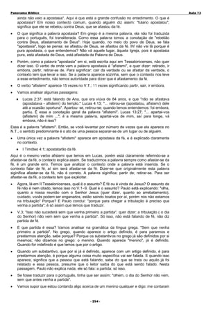 Panorama Bíblico

A u la 73

ainda não veio a apostasia". Aqui é que está a grande confusão no entedimento. O que é
apostasia? Em nosso contexto comum, quando alguém diz assim: "fulano apostatou";
significa que ele se rebelou contra Deus, que se afastou da fé.
•

O que significa a palavra apostasia? Em grego é a mesma palavra, ela não foi traduzida
para o português, foi transliterada. Como essa palavra tomou a conotação de "rebelião
contra Deus, afastamento de Deus". Hoje quando, no meio do povo de Deus, se fala
"apostasia", logo se pensa: se afastou de Deus, se afastou da fé. Ih! não vai lá porque é
pura apostasia, o que entendemos? Não vá aquele lugar, àquela Igreja, pois é apostasia
pura, está afastada de Deus, está afastada da Palavra de Deus.

•

Porém, como a palavra "apostasia" em si, está escrita aqui em Tessalonicenses, não quer
dizer isso. O verbo de onde vem a palavra apostasia é "afistemi", e quer dizer: retirado, ir
embora, partir, retirar-se de. Para significar: cair da verdade ou se afastar da verdade, o
contexto tem que levar a isso. Se a palavra aparece sozinha, sem que o contexto nos leve
a esse entedimento, não temos autoridade para dizer que é afastamento da fé.

•

O verbo "afistemi" aparece 15 vezes no V.T.; 11 vezes significando partir, sair, ir embora.

•

Vamos analisar algumas passagens:
♦

Lucas 2:37; está falando de Ana, que era viúva de 84 anos, e que "não se afastava
(apostatava - afistemi) do templo." Lucas 4:13; "... retirou-se (apostatou, afistemi) dele
até a ocasião oportuna". Apartou- se, retirou-se; quando lemos entendemos: foi embora,
partiu. É essa a conotação geral da palavra "afistemi". Lucas 13:27; "... apartai-vos
(afistemi) de mim ..."; é a mesma palavra, apartai-vos de mim, saí para longe, vá
embora, não é isso?

Essa é a palavra "afistemi". Então, se você levantar por número de vezes que ela aparece no
N.T., o sentido predominante é o ato de uma pessoa separar-se de um lugar ou de alguém.
•

Uma única vez a palavra "afistemi" aparece em apostasia da fé, e é explicado claramente
no contexto.
♦

I Timóteo 4:1; apostatarão da fé.

Aqui é o mesmo verbo afistemi que lemos em Lucas, porém está claramente referindo-se a
afastar-se da fé, o contexto explica assim. Se traduzirmos a palavra sempre como afastar-se da
fé, é um grande erro. Temos que analizar o contexto onde a palavra está inserida. Se o
contexto falar de fé, aí sim será afastar-se da fé. Dizer-se que originalmente esta palavra
siginifica afastar-se da fé, não é correto. A palavra siginifica: partir de; retirar-se. Para ser
afastar-se da fé, o contexto tem que explicitar.
•

Agora, lá em II Tessalonicenses, qual é o assunto? É fé ou é vinda de Jesus? O assunto de
fé não é nem citado; lemos isso no V.1~9. Qual é o assunto? Paulo está explicando: "olha,
quanto a nossa reunião com o Senhor Jesus (quer dizer, quanto ao arrebatamento),
cuidado, vocês podem ser enganados, estão saindo boatos por aí, porém nós não estamos
na tribulação" Porque? E Paulo conclui: "porque para chegar a tribulação é preciso que
venha a partida"; é só assim que temos que traduzir.

•

V.3; "Isso não sucederá sem que venha primeiro a partida", quer dizer: a tribulação ( o dia
do Senhor) não vem sem que venha a partida". Só isso, não está falando de fé, não diz
partida de fé.

•

E que partida é essa? Vamos analisar na gramática da língua grega. "Sem que venha
primeiro a partida". No grego, quando aparece o artigo definido, é para pararmos e
prestarmos atenção, sabe porque? Porque os substantivos no grego já são definidos por si
mesmos; não dizemos no grego: o menino. Quando aparece "menino", já é definido.
Quando for indefinido é que temos que por o artigo.

•

Quando um substantivo, que por si já é definido, aparece com um artigo definido, é para
prestarmos atenção, é porque alguma coisa muito específica vai ser falada. E quando isso
aparece, significa que a pessoa que está falando, sabe do que se trata ou aquilo já foi
relatado e essa pessoa, presume que o leitor saiba do que está sendo falado. Nesta
passagem, Paulo não explica nada, ele só fala: a partida; só isso.

•

Se fosse traduzir para o português, tinha que ser assim: "olhem, o dia do Senhor não vem,
sem que antes venha a partida".

•

Vamos supor que estou contando algo acerca de um menino qualquer e digo: me contaram
- 2 54 -

 