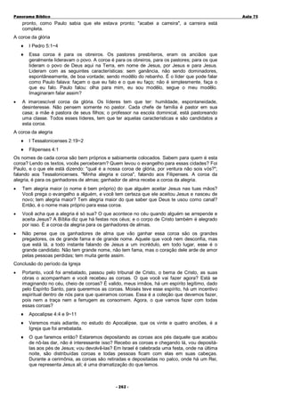 Panorama Bíblico

A u la 75

pronto, como Paulo sabia que ele estava pronto; "acabei a carreira", a carreira está
completa.
A coroa da glória
♦
♦

•

I Pedro 5:1~4
Essa coroa é para os obreiros. Os pastores presbíteros, eram os anciãos que
geralmente lideravam o povo. A coroa é para os obreiros, para os pastores; para os que
lideram o povo de Deus aqui na Terra, em nome de Jesus, por Jesus e para Jesus.
Lideram com as seguintes características: sem ganância, não sendo dominadores,
espontâneamente, de boa vontade; sendo modêlo do rebanho. É o líder que pode falar
como Paulo falava: façam o que eu falo e o que eu faço; não é simplesmente, faça o
que eu falo. Paulo falou: olha para mim, eu sou modêlo, segue o meu modêlo.
Imaginaram falar assim?

A imarcescível coroa da glória. Os líderes tem que ter: humildade, espontaneidade,
desinteresse. Não pensem somente no pastor. Cada chefe de família é pastor em sua
casa; a mãe é pastora de seus filhos; o professor na escola dominical, está pastoreando
uma classe. Todos esses líderes, tem que ter aquelas características e são candidatos a
esta coroa.

A coroa da alegria
♦

I Tessalonicenses 2:19~2

♦

Filipenses 4:1

Os nomes de cada coroa são bem próprios e sabiamente colocados. Sabem para quem é esta
coroa? Lendo os textos, vocês perceberam? Quem levou o evangelho para essas cidades? Foi
Paulo, e o que ele está dizendo: "qual é a nossa coroa de glória, por ventura não sois vós?";
falando aos Tessalonicenses. "Minha alegria e coroa", falando aos Filipenses. A coroa da
alegria, é para os ganhadores de almas; ganhador de alma recebe a coroa da alegria.
•

Tem alegria maior (o nome é bem próprio) do que alguém aceitar Jesus nas tuas mãos?
Você prega o evangelho a alguém, e você tem certeza que ele aceitou Jesus e nasceu de
novo; tem alegria maior? Tem alegria maior do que saber que Deus te usou como canal?
Então, é o nome mais próprio para essa coroa.

•

Você acha que a alegria é só sua? O que acontece no céu quando alguém se arrepende e
aceita Jesus? A Bíblia diz que há festas nos céus; e o corpo de Cristo também é alegrado
por isso. É a coroa da alegria para os ganhadores de almas.

•

Não pense que os ganhadores de alma que vão ganhar essa coroa são os grandes
pregadores, os de grande fama e de grande nome. Aquele que você nem desconfia, mas
que está lá, a todo instante falando de Jesus a um incrédulo, em todo lugar, esse é o
grande candidato. Não tem grande nome, não tem fama, mas o coração dele arde de amor
pelas pessoas perdidas; tem muita gente assim.

Conclusão do período da Igreja
•

Portanto, você foi arrebatado, passou pelo tribunal de Cristo, o bema de Cristo, as suas
obras o acompanham e você recebeu as coroas. O que você vai fazer agora? Está se
imaginando no céu, cheio de coroas? É valido, meus irmãos, há um espírito legítimo, dado
pelo Espírito Santo, para querermos as coroas. Moisés teve esse espírito, há um incentivo
espiritual dentro de nós para que queiramos coroas. Essa é a coleção que devemos fazer,
pois nem a traça nem a ferrugem as consomem. Agora, o que vamos fazer com todas
essas coroas?
♦

Apocalipse 4:4 e 9~11

♦

Veremos mais adiante, no estudo do Apocalipse, que os vinte e quatro anciões, é a
Igreja que foi arrebatada.

♦

O que faremos então? Estaremos depositando as coroas aos pés daquele que acabou
de nô-las dar, não é interessante isso? Recebo as coroas e chegando lá, vou depositálas aos pés de Jesus; vou devolvê-las? Em Israel é celebrada uma festa, onde na última
noite, são distribuídas coroas e todas pessoas ficam com elas em suas cabeças.
Durante a cerimônia, as coroas são retiradas e depositadas no palco, onde há um Rei,
que representa Jesus ali; é uma dramatização do que lemos.

- 2 6 2 -

 