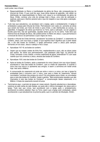 Panorama Bíblico

A u la 75

você cuidar; isso é literal.
♦

Responsabilidade no Reino e manifestação da glória de Deus, são consequências do
tribunal de Cristo. O que você fez aqui, suas obras dignas de galardão, vão refletir na
distribuição da responsabilidade no Reino com Jesus e na manifestação da glória de
Deus. Então, comece uma vida de entrega total a Deus, uma vida de adoração e
súplicas, para que o Senhor peneire tudo o que diz respeito a sua vida após a salvação.
Salmos 138:8

•

Tudo isso que estudamos, vai acontecer com a Igreja, após o arrebatamento. A Igreja é
arrebatada e passa pelo tribunal de Cristo. Permanecem com cada um, somente as obras
que vieram de Cristo, por meio de Cristo e para Cristo, e são distribuídas as coroas, os
galardões. A bagagem de obras que fizemos na Terra, após a salvação, vai ser julgada e
ficarão para fora, vão ser queimadas, aquelas obras que eu fiz na carne. Toda obra que
fizemos fora da direção de Deus, não poderá entrar no Reino de Jesus; o que permanece é
o enxoval da noiva e só permanece o que é digno do noivo.

•

Quando o tribunal de Cristo terminar, acontecerá "as bodas do Cordeiro", o casamento do
cordeiro, Jesus, com sua noiva, a Igreja. O que significa isso? Significa que a partir desse
dia, o dia das bodas do Cordeiro, a Igreja permanece unida a Jesus para sempre,
formando um só corpo, Jesus a cabeça e nós o corpo.
♦
♦

Vejam que as nossas vestes de linho fino, resplandecente e puro, são as obras justas
dos santos. As obras que permaneceram, que passaram pelo fogo, no tribunal de
Cristo, formarão o meu vestido, a minha vestimenta de glória, entenderam? É com esse
vestido que nos uniremos a Jesus, através das bodas do Cordeiro.

♦

Apocalipse 19:9; ceia das bodas do Cordeiro.

♦

Após as bodas do Cordeiro, após o casamento do noivo (Jesus) com sua noiva (Igreja),
acontecerá a "ceia das bodas do Cordeiro", que é a festa de casamento. É quando o
noivo traz sua noiva e a apresenta aos amigos; é assim a cerimônia em Israel ainda
hoje. Isso será o Milênio.

♦

•

Apocalipse 19:7~8; as bodas do cordeiro.

A consumação do casamento só pode ser entre o noivo e a noiva, por isso a Igreja foi
arrebatada para o encontro com o noivo; mas para a festa do casamento, haverá
convidados. Lembram dos amigos do noivo? Os convidados para a festa, os convidados
para a ceia das bodas do Cordeiro: Israel e gentios. "Bem-aventurados aqueles que são
chamados à ceia das bodas do Cordeiro"; a comemoração desse casamento, é o
Milênio. A festa de casamento durará mil anos.

Terminamos aqui, o período da Igreja em nosso estudo. Quando estudarmos o Apocalipse,
veremos as sete cartas às sete Igrejas, as quais são a última mensagem de Jesus para a
Igreja. Tudo isso que vimos, que acontecerá com a Igreja após o arrebatamento,
acontecerá na esfera celestial. Aqui na Terra, assim que a Igreja subir arrebatada, estará
acontecendo o que estudaremos na próxima parte, que é o período da tribulação. Amém.

- 2 6 4-

 