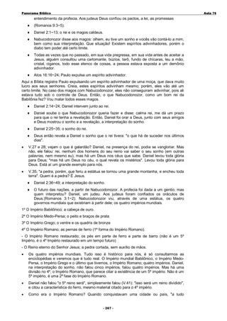 Panorama Bíblico

A u la 76

entendimento da profecia. Aos judeus Deus confiou os pactos, a lei, as promessas
♦

(Romanos 9:3~5).

♦

Daniel 2:1~13; o rei e os magos caldeus.

♦

Nabucodonozor disse aos magos: olhem, eu tive um sonho e vocês vão contá-lo a mim,
bem como sua interpretação. Que situação! Existem espíritos adivinhadores, porém o
diabo tem poder até certo limite.

♦

Todas as vezes que no passado, em sua vida pregressa, em sua vida antes de aceitar a
Jesus, alguém consultou uma cartomante, búzios, tarô, fundo de chícaras, leu a mão,
cristal, ciganos, todo esse elenco de coisas, a pessoa estava exposta a um demônio
adivinhador.

♦

Atos 16:16~24; Paulo expulsa um espírito adivinhador.

Aqui a Bíblia registra Paulo expulsando um espírito adivinhador de uma moça, que dava muito
lucro aos seus senhores. Creia, estes espíritos adivinham mesmo; porém, eles vão até um
certo limite. No caso dos magos com Nabucodonozor, eles não conseguiram adivinhar, pois ali
estava tudo sob o controle de Deus. Então, o que Nabucodonozor, como um bom rei da
Babilônia fez? Vou matar todos esses magos.
♦

Daniel 2:14~24; Daniel intervem junto ao rei.

♦

Daniel soube o que Nabucodonozor queria fazer e disse: calma rei, me dá um prazo
para que o rei tenha a revelação. Então, Daniel foi orar a Deus, junto com seus amigos
e Deus mostrou o sonho e a revelação, a interpretação do sonho.

♦

Daniel 2:25~35; o sonho do rei.

♦

Deus então revela a Daniel o sonho que o rei tivera: "o que há de suceder nos últimos
dias".

•

V.27 e 28; vejam o que é galardão? Daniel, na presença do rei, podia se vangloriar. Mas
não, ele falou: rei, nenhum dos homens do seu reino vai saber o seu sonho (em outras
palavras, nem mesmo eu), mas há um Deus nos céus que sabe. Daniel levou toda glória
para Deus; "mas há um Deus no céu, o qual revela os mistérios". Levou toda glória para
Deus. Está aí um grande exemplo para nós.

•

V.35; "a pedra, porém, que feriu a estátua se tornou uma grande montanha, e encheu toda
terra". Quem é a pedra? É Jesus.
♦

Daniel 2:36~49; a interpretação do sonho.

♦

O futuro das nações, a partir de Nabucodonozor. A profecia foi dada a um gentio, mas
quem interpretou? Daniel, um judeu. Aos judeus foram confiados os oráculos de
Deus.(Romanos 3:1~2). Nabucodonozor viu, através de uma estátua, os quatro
governos mundiais que existiriam à partir dele; os quatro impérios mundiais.

1º O Império Babilônico; a cabeça de ouro.
2º O Império Medo-Persa; o peito e braços de prata
3º O Império Grego; o ventre e os quadris de bronze
4º O Império Romano; as pernas de ferro (1ª forma do Império Romano).
- O Império Romano restaurado; os pés em parte de ferro e parte de barro (não é um 5º
Império, é o 4º Império restaurado em um tempo futuro)
- O Reino eterno do Senhor Jesus; a pedra cortada, sem auxílio de mãos.
•

Os quatro impérios mundiais. Tudo isso é histórico para nós, é só consultarmos as
enciclopédias e veremos que é tudo real. O Império mundial Babilônico, o Império MedoPersa, o Império Grego e o último que tivemos, o Império Romano; quatro impérios. Daniel,
na interpretação do sonho, não falou cinco impérios, falou quatro impérios. Mas há uma
divisão no 4º, o Império Romano, que parece citar a existência de um 5º império. Não é um
5º império, é uma 2ª fase do Império Romano.

•

Daniel não falou "o 5º reino será", simplesmente falou (V.41): "isso será um reino dividido",
e citou a característica do ferro, mesmo material citado para o 4º império.

•

Como era o Império Romano? Quando conquistavam uma cidade ou país, "a tudo
- 2 6 7-

 