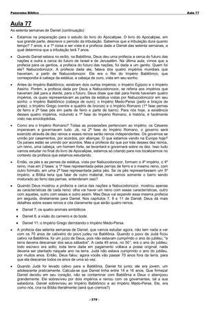 Panorama Bíblico

A u la 77

Aula 77
As setenta semanas de Daniel (continuação)
•

Estamos na preparação para o estudo do livro do Apocalipse. O livro do Apocalipse, em
sua grande parte, descreve o período da tribulação. Sabemos que a tribulação dura quanto
tempo? 7 anos; e a 1ª coisa a ser vista é a profecia dada a Daniel das setenta semanas, a
qual determina que a tribulação terá 7 anos.

•

Quando Daniel estava no exílio, na Babilônia, Deus deu uma profecia a cerca do futuro das
nações e outra a cerca do futuro de Israel e de Jerusalém. Na última aula, vimos que a
profecia para os gentios, a profecia do futuro das nações, foi dada a um gentio. Quem foi
ele? Nabucodonozor. A profecia dada ele, falava dos quatro impérios mundiais que
haveriam, a partir de Nabucodonozor. Ele era o Rei do Império Babilônico, que
correspondia à cabeça da estátua, a cabeça de ouro, vista em seu sonho.

•

Antes do Império Babilônico, existiram dois ourtos impérios; o Império Egípcio e o Império
Assírio. Porém, a profecia dada por Deus a Nabucodonozor, se referia aos impérios que
haveriam dali para a diante, para o futuro. Deus disse que dali para frente haveriam quatro
impérios, os quais representavam as partes da estátua vistas por Nabucodonozor em seu
sonho: o Império Babilônico (cabeça de ouro); o Império Medo-Persa (peito e braços de
prata); o Império Grego (ventre e quadris de bronze) e o Império Romano (1ª fase pernas
de ferro e 2ª fase pés em parte de ferro e parte de barro). Para nós hoje, a existência
desses quatro impérios, incluindo a 1ª fase do Império Romano, é história, é facilmente
visto nas enciclopédias.

•

Como era o Império Romano? Todas as possessões pertenciam ao império; os Césares
imperavam e governavam tudo. Já, na 2ª fase do Império Romano, o governo será
exercido através de dez reinos e esses reinos serão reinos independentes. Os governos se
unirão por casamentos, por acordos, por alianças. O que estamos vendo na Europa hoje?
Os países estão se unindo por acordos. Mas a profecia diz que por trás desses dez reinos,
um reino, uma cabeça, um homem forte, se levantará e governará sobre os dez. Isso tudo
vamos estudar no final do livro de Apocalipse, estamos só citando para nos localizarmos no
contexto da profecia que estamos estudando.

•

Então, os pés e as pernas da estátua, vista por Nabucodonozor, formam o 4º império, o 4º
reino, mas em 2 fases: a 1ª fase representada pelas pernas de ferro e o mesmo reino, com
outro formato, em uma 2ª fase representada pelos pés. Se os pés representassem um 5º
império, a Bíblia teria que falar de outro material, mas vemos somente o barro sendo
misturado ao ferro das pernas, entenderam isso?

•

Quando Deus mostrou a profecia a cerca das nações a Nabucodonozor, mostrou apenas
as características de cada reino: olha vai haver um reino com essas características, outro
com aquelas, outro com essas e outro assim. Mas Deus vai expandir essa mesma profecia
em seguida, diretamente para Daniel. Nos capítulos 7, 8 e 11 de Daniel, Deus dá mais
detalhes sobre esses reinos e cita claramente que serão quatro reinos.
♦

Daniel 7; os quatro animais simbólicos

♦

Daniel 8; a visão do carneiro e do bode.

♦

Daniel 11; o Império Grego derrotando o Império Medo-Persa.

•

A profecia das setenta semanas de Daniel, que vamos estudar agora, não tem nada a ver
com os 70 anos de cativeiro do povo judeu na Babilônia. Quando o povo de Judá ficou
cativo na Babilônia, foi um juízo de Deus, pois não estavam cumprindo o ano do jubileu; "a
terra deveria descansar dos seus sábados". A cada 49 anos, no 50° era o ano do jubileu;
,
todo escravo era solto; toda terra dada em pagamento voltava a posse original; nada
deveria ser plantado naquele ano na terra. Judá não estava cumprindo o ano do jubileu,
por muitos anos. Então, Deus falou: agora vocês vão passar 70 anos fora da terra, para
que ela descanse todos os anos de uma só vez.

•

Quando Judá foi levado cativo para a Babilônia, Daniel foi junto; ele era jovem, um
adolescente praticamente. Calcula-se que Daniel tinha entre 14 e 16 anos. Que firmeza!
Daniel decidiu em seu coração, não se contaminar com Babilônia e Deus o abençoou
grandemente. Ele sobreviveu por dois impérios e reinou com os governantes, tal a sua
sabedoria. Daniel sobreviveu ao Império Babilônico e ao Império Medo-Persa. Ele, era
como nós, cria na Bíblia literalmente (será que cremos?)
- 2 70 -

 