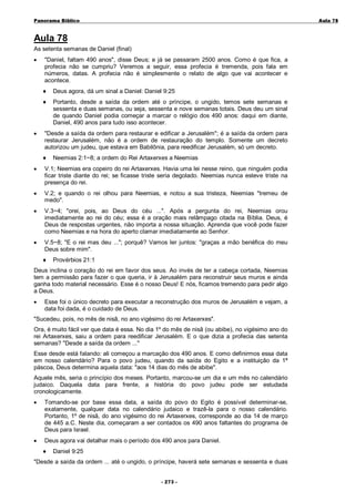 Panorama Bíblico

A u la 78

Aula 78
As setenta semanas de Daniel (final)
•

"Daniel, faltam 490 anos", disse Deus; e já se passaram 2500 anos. Como é que fica, a
profecia não se cumpriu? Veremos a seguir, essa profecia é tremenda, pois fala em
números, datas. A profecia não é simplesmente o relato de algo que vai acontecer e
acontece.
♦
♦

•

Deus agora, dá um sinal a Daniel: Daniel 9:25
Portanto, desde a saída da ordem até o príncipe, o ungido, temos sete semanas e
sessenta e duas semanas, ou seja, sessenta e nove semanas totais. Deus deu um sinal
de quando Daniel podia começar a marcar o relógio dos 490 anos: daqui em diante,
Daniel, 490 anos para tudo isso acontecer.

"Desde a saída da ordem para restaurar e edificar a Jerusalém"; é a saída da ordem para
restaurar Jerusalém, não é a ordem de restauração do templo. Somente um decreto
autorizou um judeu, que estava em Babilônia, para reedificar Jerusalém, só um decreto.
♦

Neemias 2:1~8; a ordem do Rei Artaxerxes a Neemias

•

V.1; Neemias era copeiro do rei Artaxerxes. Havia uma lei nesse reino, que ninguém podia
ficar triste diante do rei; se ficasse triste seria degolado. Neemias nunca esteve triste na
presença do rei.

•

V.2; e quando o rei olhou para Neemias, e notou a sua tristeza, Neemias "tremeu de
medo".

•

V.3~4; "orei, pois, ao Deus do céu ...". Após a pergunta do rei, Neemias orou
imediatamente ao rei do céu; essa é a oração mais relâmpago citada na Bíblia. Deus, é
Deus de respostas urgentes, não importa a nossa situação. Aprenda que você pode fazer
como Neemias e na hora do aperto clamar imediatamente ao Senhor.

•

V.5~8; "E o rei mas deu ..."; porquê? Vamos ler juntos: "graças a mão benéfica do meu
Deus sobre mim".
♦

Provérbios 21:1

Deus inclina o coração do rei em favor dos seus. Ao invés de ter a cabeça cortada, Neemias
tem a permissão para fazer o que queria, ir à Jerusalém para reconstruir seus muros e ainda
ganha todo material necessário. Esse é o nosso Deus! E nós, ficamos tremendo para pedir algo
a Deus.
•

Esse foi o único decreto para executar a reconstrução dos muros de Jerusalém e vejam, a
data foi dada, é o cuidado de Deus.

"Sucedeu, pois, no mês de nisã, no ano vigésimo do rei Artaxerxes".
Ora, é muito fácil ver que data é essa. No dia 1º do mês de nisã (ou abibe), no vigésimo ano do
rei Artaxerxes, saiu a ordem para reedificar Jerusalém. E o que dizia a profecia das setenta
semanas? "Desde a saída da ordem ..."
Esse desde está falando: ali começou a marcação dos 490 anos. E como definirmos essa data
em nosso calendário? Para o povo judeu, quando da saída do Egito e a instituição da 1ª
páscoa, Deus determina aquela data: "aos 14 dias do mês de abibe".
Aquele mês, seria o princípio dos meses. Portanto, marcou-se um dia e um mês no calendário
judaico. Daquela data para frente, a história do povo judeu pode ser estudada
cronologicamente.
•

Tomando-se por base essa data, a saída do povo do Egito é possível determinar-se,
exatamente, qualquer data no calendário judaico e trazê-la para o nosso calendário.
Portanto, 1º de nisã, do ano vigésimo do rei Artaxerxes, corresponde ao dia 14 de março
de 445 a.C. Neste dia, começaram a ser contados os 490 anos faltantes do programa de
Deus para Israel.

•

Deus agora vai detalhar mais o período dos 490 anos para Daniel.
♦

Daniel 9:25

"Desde a saída da ordem ... até o ungido, o príncipe, haverá sete semanas e sessenta e duas
- 2 73 -

 