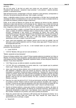 Panorama Bíblico

A u la 78

semanas ..."
No V.27 diz ainda: "e ele fará um pacto com muitos por uma semana", isso no futuro.
Percebem? Sete semanas + sessenta e duas semanas + uma semana = setenta semanas,
portanto, 70 semanas de anos.
Sete semanas de anos, correspondem a 49 anos; sessenta e duas semanas, correspondem a
434 anos. Se somarmos teremos 483 anos, "até o ungido, o príncipe".
Agora, o calendário judaico é lunar e cada mês correspondem a 30 dias; isso é provado pela
cronologia do dilúvio. Considerando-se um ano com doze meses e ainda a correção devido ao
sol (nosso ano bissexto), podemos chegar a data futura.
Então, se ao invés de falarmos em termos de ano, falarmos em termos de dias, podemos
determinar a data onde terminam as 69 semanas de ano. Sabendo que a ordem de início do
período foi dada no dia 14 de março do ano 445 a.C., somando-se o número de dias dos 483
anos, chegamos a data de 6 de abril de 32 d.C., "até o ungido, o príncipe", que é Jesus.
•

Porque dois títulos, o ungido, o príncipe? Para não haver dúvida de quem é essa pessoa.
Jesus, o ungido; em hebraico o Messias. Esse é o título de Jesus. A data, "até o ungido, o
príncipe", corresponde a que evento? O nascimento de Jesus? Sua morte? Não,
corresponde ao dia em que Jesus apresentou-se verdadeiramente como rei para Israel; foi
antes da crucificação. Portanto, "desde a saída da ordem para reedificar Jerusalém",
começou a serem contados os 490 anos, e 483 anos seriam cumpridos quando
aparecesse o príncipe, o ungido. E que dia foi esse?

•

Jesus, após suas pregações, seus milagres, sempre saia do meio da multidão. Isso ele
fazia pois o povo queria aclamá-lo como rei. Porque Jesus agia assim? Porque havia um
dia programado para isso.

Zacarias 9:9; "eis que vem a ti o teu rei... e vem montado sobre um jumen- to, sobre um
jumentinho, filho de jumenta."
♦
•

Lucas 19:28~44

V.38~40; "Bendito o Rei que vem em nome do Senhor ..."

"Mestre, repreende os teus discípulos".
Porque os fariseus pediram isso a Jesus? Porque aquelas palavras só poderiam ser ditas ao
Messias. Os fariseus ficaram assustados, aquelas palavras eram blasfêmias, se fossem ditas a
outra pessoa que não o Messias. Repreende, repreende mestre, os teus discípulos, falaram os
fariseus. O que Jesus respondeu?
•

V.40: "Digo-vos que, se estes se calarem, as pedras clamarão".

•

V.41~44; "Ah! se tu conhecesses, ao menos neste dia, o que (aquele que) te poderiam
trazer a paz!". Neste dia, hoje, ainda hoje.

•

Jesus, que nunca se deixou aclamar como rei pelo povo de Israel (pois verdadeiramente
eles rejeitaram o Messias), Jesus que sempre se esquivou, neste dia, ele mandou que
buscassem o jumentinho. Cumpriu-se assim a profecia de Zacarias 9:9, Jesus se deixou
montar no jumento. Aquilo tudo eram grandes homenagens prestadas somente aos Reis
de Israel. O povo proclamou as palavras que só poderiam ser ditas ao Rei, ao Messias:
Bendito o Rei que vem em nome do Senhor. Por isso, a profecia em Daniel diz: até ao
Messias, o príncipe.

•

Esse dia, foi o dia 6 de abril de 32 d.C. Foi lá que terminaram as 69 das 70 semanas ditas
em profecia a Daniel. "Desde a saída da ordem para restaurar Jerusalém, até o ungido, o
príncipe". A única vez que Jesus se apresentou como Rei, como príncipe, foi nesse dia. Por
isso o V.42 diz: "o que (aquele que) poderia trazer a paz!"; Jesus é o príncipe da paz.

•

Quando os fariseus pediram a Jesus para mandar os discípulos se calarem, ele disse: se
eles se calarem, as pedras falarão. Ali estavam se cumprindo escrituras. Jesus estava se
oferecendo oficialmente a Israel como o seu Messias, como o seu príncipe, como o seu
Rei; humilde, montado em um jumento, como dizia a profecia de Zacarias.

•

Nesse dia, gravem bem isso, terminava a 69ª semana das 70 semanas de Daniel. "se tu
conhecesses, ao menos neste dia", ainda hoje. Hoje, naquele dia, Jesus estava se
apresentando como o príncipe, o ungido.
♦

Daniel 9:25
- 2 74 -

 